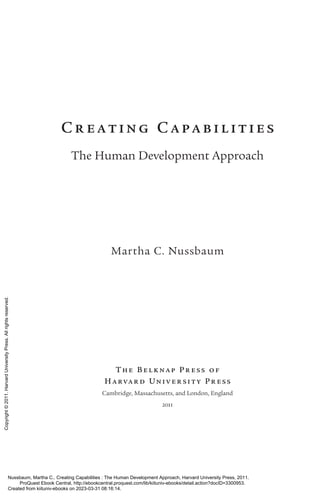 Cr eating Capa bilit ies
The Human Development Approach
Martha C. Nussbaum
The Belkna p Pr ess o f
Ha rva r d Univ er sit y Pr es s
Cambridge, Massachusetts, and London, En­
gland
2011
Nussbaum, Martha C.. Creating Capabilities : The Human Development Approach, Harvard University Press, 2011.
ProQuest Ebook Central, http://ebookcentral.proquest.com/lib/kiituniv-ebooks/detail.action?docID=3300953.
Created from kiituniv-ebooks on 2023-03-31 08:16:14.
Copyright
©
2011.
Harvard
University
Press.
All
rights
reserved.
 