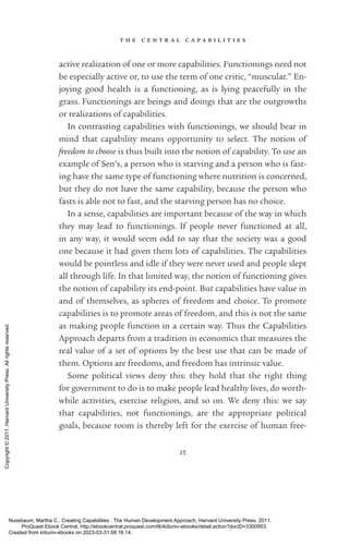 t h e c e n t r a l c a p a b i l i t i e s
25
active realization of one or more capabilities. Functionings need not
be especially active or, to use the term of one critic, “muscular.” En-
joying good health is a functioning, as is lying peacefully in the
grass. Functionings are beings and doings that are the outgrowths
or realizations of capabilities.
In contrasting capabilities with functionings, we should bear in
mind that capability means opportunity to select. The notion of
freedom to choose is thus built into the notion of capability. To use an
example of Sen’s, a person who is starving and a person who is fast-
ing have the same type of functioning where nutrition is concerned,
but they do not have the same capability, because the person who
fasts is able not to fast, and the starving person has no choice.
In a sense, capabilities are im­
por­
tant because of the way in which
they may lead to functionings. If people never functioned at all,
in any way, it would seem odd to say that the society was a good
one because it had given them lots of capabilities. The capabilities
would be pointless and idle if they were never used and people slept
all through life. In that limited way, the notion of functioning gives
the notion of capability its end-­
point. But capabilities have value in
and of themselves, as spheres of freedom and choice. To promote
capabilities is to promote areas of freedom, and this is not the same
as making people function in a certain way. Thus the Capabilities
Approach departs from a tradition in economics that mea­
sures the
real value of a set of options by the best use that can be made of
them. Options are freedoms, and freedom has intrinsic value.
Some po­
lit­
i­
cal views deny this: they hold that the right thing
for government to do is to make people lead healthy lives, do worth-
while activities, exercise religion, and so on. We deny this: we say
that capabilities, not functionings, are the appropriate po­
lit­
i­
cal
goals, because room is thereby left for the exercise of human free-
Nussbaum, Martha C.. Creating Capabilities : The Human Development Approach, Harvard University Press, 2011.
ProQuest Ebook Central, http://ebookcentral.proquest.com/lib/kiituniv-ebooks/detail.action?docID=3300953.
Created from kiituniv-ebooks on 2023-03-31 08:16:14.
Copyright
©
2011.
Harvard
University
Press.
All
rights
reserved.
 