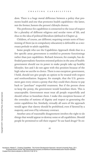 c r e a t i n g c a p a b i l i t i e s
26
dom. There is a huge moral difference between a policy that pro-
motes health and one that promotes health capabilities—the latter,
not the former, honors the person’s lifestyle choices.
The preference for capabilities is connected to the issue of respect
for a plurality of different religious and secular views of life, and
thus to the idea of po­
lit­
i­
cal liberalism (de­
fined in Chapter 4).
Children, of course, are different; requiring certain sorts of func-
tioning of them (as in compulsory education) is defensible as a nec-
essary prelude to adult capability.
Some people who use the Capabilities Approach think that in a
few spe­
cific areas government is en­
ti­
tled to promote functionings
rather than just capabilities. Richard Arneson, for example, has de-
fended paternalistic function-­
oriented policies in the area of health:
government should use its power to make people take up healthy
lifestyles. Sen and I do not agree with this position because of the
high value we ascribe to choice. There is one exception: government,
I hold, should not give people an option to be treated with respect
and nonhumiliation. Suppose, for example, that the U.S. govern-
ment gave ev­
ery citizen a penny that they could then choose to pay
back to “purchase” respectful treatment. But if the person chose
to keep the penny, the government would humiliate them. This is
unacceptable. Government must treat all people respectfully and
should refuse to humiliate them. I make this exception because of
the centrality of notions of dignity and respect in generating the
entire capabilities list. Similarly, virtually all users of the approach
would agree that slavery should be prohibited, even if favored by a
majority, and even if by voluntary contract.
Another area of reasonable disagreement involves the right to do
things that would appear to destroy some or all capabilities. Should
people be permitted to sell their organs? To use hard drugs? To en-
Nussbaum, Martha C.. Creating Capabilities : The Human Development Approach, Harvard University Press, 2011.
ProQuest Ebook Central, http://ebookcentral.proquest.com/lib/kiituniv-ebooks/detail.action?docID=3300953.
Created from kiituniv-ebooks on 2023-03-31 08:16:14.
Copyright
©
2011.
Harvard
University
Press.
All
rights
reserved.
 
