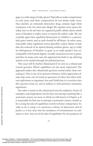 t h e c e n t r a l c a p a b i l i t i e s
27
gage in a wide range of risky sports? Typically we make compromises
in such areas, and these compromises do not always make sense:
thus alcohol, an extremely destructive drug, remains legal while
marijuana is for the most part illegal. We regulate most sports for
safety, but we do not have an or­
ga­
nized public debate about which
areas of freedom it makes sense to remove for safety’s sake. We can
certainly agree that capability-­
destruction in children is a particu-
larly grave matter and as such should be off-­
limits. In other cases,
reasonable safety regulation seems plausible—unless debate reveals
that the removal of an option (boxing without gloves, say) is really
an infringement of freedom so grave as to make people’s lives in-
compatible with human dignity. Usually situations are not so grave,
and thus in many such cases the approach has little to say, allowing
matters to be settled through the po­
lit­
i­
cal pro­
cess.
This issue will be further illuminated if we turn to a related and
crucial question: Which capabilities are the most im­
por­
tant? The
approach makes this valuational question central rather than con-
cealing it. This is one of its attractive features. Other approaches al-
ways take some sort of stand on questions of value, but often with-
out explicitness or argument. Sen and I hold that it is crucial to face
this question head on, and to address it with pertinent normative
arguments.
Sen takes a stand on the valuational issue by emphasis, choice of
examples, and implication, but he does not attempt anything like a
systematic answer, an issue to which we will return in Chapter 4. It
is reasonable for him not to attempt a systematic answer, insofar as
he is using the idea of capabilities merely to frame comparisons. In-
sofar as he is using it to construct a theory of democracy and of
justice, it is less clear that his avoidance of commitments on sub-
stance is wise. Any use of the idea of capabilities for the purposes of
Nussbaum, Martha C.. Creating Capabilities : The Human Development Approach, Harvard University Press, 2011.
ProQuest Ebook Central, http://ebookcentral.proquest.com/lib/kiituniv-ebooks/detail.action?docID=3300953.
Created from kiituniv-ebooks on 2023-03-31 08:16:14.
Copyright
©
2011.
Harvard
University
Press.
All
rights
reserved.
 