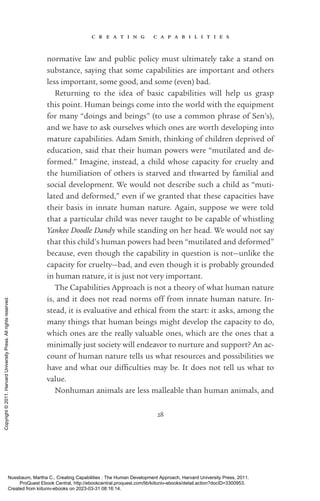 c r e a t i n g c a p a b i l i t i e s
28
normative law and public policy must ultimately take a stand on
substance, saying that some capabilities are im­
por­
tant and others
less im­
por­
tant, some good, and some (even) bad.
Returning to the idea of basic capabilities will help us grasp
this point. Human beings come into the world with the equipment
for many “doings and beings” (to use a common phrase of Sen’s),
and we have to ask ourselves which ones are worth developing into
mature capabilities. Adam Smith, thinking of children deprived of
education, said that their human powers were “mutilated and de-
formed.” Imagine, instead, a child whose capacity for cruelty and
the humiliation of others is starved and thwarted by familial and
social development. We would not describe such a child as “muti-
lated and deformed,” even if we granted that these capacities have
their basis in innate human nature. Again, suppose we were told
that a particular child was never taught to be capable of whistling
Yankee Doodle Dandy while standing on her head. We would not say
that this child’s human powers had been “mutilated and deformed”
because, even though the capability in question is not—unlike the
capacity for cruelty—bad, and even though it is probably grounded
in human nature, it is just not very im­
por­
tant.
The Capabilities Approach is not a theory of what human nature
is, and it does not read norms off from innate human nature. In-
stead, it is evaluative and ethical from the start: it asks, among the
many things that human beings might develop the capacity to do,
which ones are the really valuable ones, which are the ones that a
minimally just society will endeavor to nurture and support? An ac-
count of human nature tells us what resources and possibilities we
have and what our dif­
fi­
culties may be. It does not tell us what to
value.
Nonhuman animals are less malleable than human animals, and
Nussbaum, Martha C.. Creating Capabilities : The Human Development Approach, Harvard University Press, 2011.
ProQuest Ebook Central, http://ebookcentral.proquest.com/lib/kiituniv-ebooks/detail.action?docID=3300953.
Created from kiituniv-ebooks on 2023-03-31 08:16:14.
Copyright
©
2011.
Harvard
University
Press.
All
rights
reserved.
 