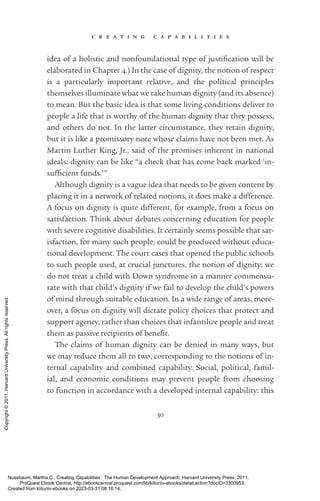c r e a t i n g c a p a b i l i t i e s
30
idea of a holistic and nonfoundational type of jus­
tifi­
ca­
tion will be
elaborated in Chapter 4.) In the case of dignity, the notion of respect
is a particularly im­
por­
tant relative, and the po­
lit­
i­
cal principles
themselves illuminate what we take human dignity (and its absence)
to mean. But the basic idea is that some living conditions deliver to
people a life that is worthy of the human dignity that they possess,
and others do not. In the latter circumstance, they retain dignity,
but it is like a promissory note whose claims have not been met. As
Martin Luther King, Jr., said of the promises inherent in national
ideals: dignity can be like “a check that has come back marked ‘in­
suf­
fi­
cient funds.’”
Although dignity is a vague idea that needs to be given content by
placing it in a network of related notions, it does make a difference.
A focus on dignity is quite different, for example, from a focus on
satisfaction. Think about debates concerning education for people
with severe cognitive disabilities. It certainly seems possible that sat-
isfaction, for many such people, could be produced without educa-
tional development. The court cases that opened the public schools
to such people used, at crucial junctures, the notion of dignity: we
do not treat a child with Down syndrome in a manner commensu-
rate with that child’s dignity if we fail to develop the child’s powers
of mind through suitable education. In a wide range of areas, more-
over, a focus on dignity will dictate policy choices that protect and
support agency, rather than choices that infantilize people and treat
them as passive recipients of bene­
fit.
The claims of human dignity can be denied in many ways, but
we may reduce them all to two, corresponding to the notions of in-
ternal capability and combined capability. Social, po­
lit­
i­
cal, famil-
ial, and economic conditions may prevent people from choosing
to function in accordance with a developed internal capability: this
Nussbaum, Martha C.. Creating Capabilities : The Human Development Approach, Harvard University Press, 2011.
ProQuest Ebook Central, http://ebookcentral.proquest.com/lib/kiituniv-ebooks/detail.action?docID=3300953.
Created from kiituniv-ebooks on 2023-03-31 08:16:14.
Copyright
©
2011.
Harvard
University
Press.
All
rights
reserved.
 