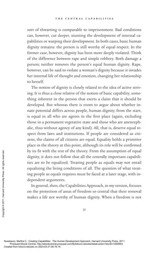 t h e c e n t r a l c a p a b i l i t i e s
31
sort of thwarting is comparable to imprisonment. Bad conditions
can, however, cut deeper, stunting the development of internal ca-
pabilities or warping their development. In both cases, basic human
dignity remains: the person is still worthy of equal respect. In the
former case, however, dignity has been more deeply violated. Think
of the difference between rape and simple robbery. Both damage a
person; neither removes the person’s equal human dignity. Rape,
however, can be said to violate a woman’s dignity because it invades
her internal life of thought and emotion, changing her relationship
to herself.
The notion of dignity is closely related to the idea of active striv-
ing. It is thus a close relative of the notion of basic capability, some-
thing inherent in the person that exerts a claim that it should be
developed. But whereas there is room to argue about whether in-
nate potential differs across people, human dignity, from the start,
is equal in all who are agents in the first place (again, excluding
those in a permanent vegetative state and those who are anenceph-
alic, thus without agency of any kind). All, that is, deserve equal re-
spect from laws and institutions. If people are considered as citi-
zens, the claims of all citizens are equal. Equality holds a primitive
place in the theory at this point, although its role will be con­
firmed
by its fit with the rest of the theory. From the assumption of equal
dignity, it does not follow that all the centrally im­
por­
tant capabili-
ties are to be equalized. Treating people as equals may not entail
equalizing the living conditions of all. The question of what treat-
ing people as equals requires must be faced at a later stage, with in­
de­
pen­
dent arguments.
In general, then, the Capabilities Approach, in my version, focuses
on the protection of areas of freedom so central that their removal
makes a life not worthy of human dignity. When a freedom is not
Nussbaum, Martha C.. Creating Capabilities : The Human Development Approach, Harvard University Press, 2011.
ProQuest Ebook Central, http://ebookcentral.proquest.com/lib/kiituniv-ebooks/detail.action?docID=3300953.
Created from kiituniv-ebooks on 2023-03-31 08:16:14.
Copyright
©
2011.
Harvard
University
Press.
All
rights
reserved.
 