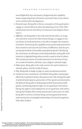 c r e a t i n g c a p a b i l i t i e s
34
ment blighted by fear and anxiety. (Supporting this capability
means supporting forms of human association that can be shown
to be crucial in their development.)
6. Practical reason. Being able to form a conception of the good and to
engage in critical re­
flection about the planning of one’s life. (This
entails protection for the liberty of conscience and religious obser-
vance.)
7. Affiliation. (A) Being able to live with and toward others, to recog-
nize and show concern for other human beings, to engage in vari-
ous forms of social interaction; to be able to imagine the situation
of another. (Protecting this capability means protecting institutions
that constitute and nourish such forms of af­
fili­
a­
tion, and also pro-
tecting the freedom of assembly and po­
lit­
i­
cal speech.) (B) Having
the social bases of self-­
respect and nonhumiliation; being able to be
treated as a dig­
ni­
fied being whose worth is equal to that of others.
This entails provisions of nondiscrimination on the basis of race,
sex, sexual orientation, ethnicity, caste, religion, national origin.
8. Other species. Being able to live with concern for and in relation to
animals, plants, and the world of nature.
9. Play. Being able to laugh, to play, to enjoy recreational activities.
10. Control over one’s environment. (A) Political. Being able to par­
tic­
i­
pate
effectively in po­
lit­
i­
cal choices that govern one’s life; having the right
of po­
lit­
i­
cal par­
tic­
i­
pa­
tion, protections of free speech and association.
(B) Material. Being able to hold property (both land and movable
goods), and having property rights on an equal basis with others;
having the right to seek employment on an equal basis with others;
having the freedom from unwarranted search and seizure. In work,
being able to work as a human being, exercising practical reason
and entering into meaningful relationships of mutual recognition
with other workers.
Nussbaum, Martha C.. Creating Capabilities : The Human Development Approach, Harvard University Press, 2011.
ProQuest Ebook Central, http://ebookcentral.proquest.com/lib/kiituniv-ebooks/detail.action?docID=3300953.
Created from kiituniv-ebooks on 2023-03-31 08:16:14.
Copyright
©
2011.
Harvard
University
Press.
All
rights
reserved.
 