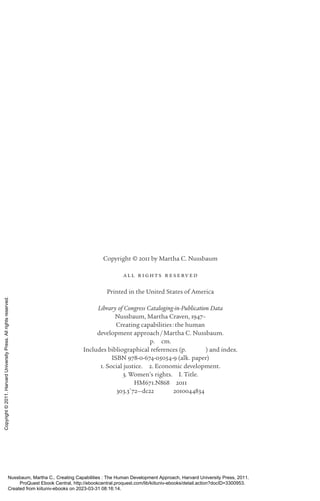 Copyright © 2011 by Martha C. Nussbaum
all r ights r eserv ed
Printed in the United States of America
Library of Congress Cataloging-­
in-­
Publication Data
Nussbaum, Martha Craven, 1947–
Creating capabilities:the human
development approach/Martha C. Nussbaum.
p. cm.
Includes bibliographical references (p.    ) and index.
ISBN 978-0-674-05054-9 (alk. paper)
1. Social justice. 2. Economic development.
3. Women’s rights. I. Title.
HM671.N868 2011
303.3′72—dc22    2010044834
Nussbaum, Martha C.. Creating Capabilities : The Human Development Approach, Harvard University Press, 2011.
ProQuest Ebook Central, http://ebookcentral.proquest.com/lib/kiituniv-ebooks/detail.action?docID=3300953.
Created from kiituniv-ebooks on 2023-03-31 08:16:14.
Copyright
©
2011.
Harvard
University
Press.
All
rights
reserved.
 