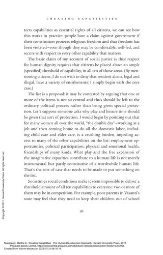 c r e a t i n g c a p a b i l i t i e s
36
tects capabilities as essential rights of all citizens, we can see how
this works in practice: people have a claim against government if
their constitution protects religious freedom and that freedom has
been violated—even though they may be comfortable, well-­
fed, and
secure with respect to ev­
ery other capability that matters.
The basic claim of my account of social justice is this: respect
for human dignity requires that citizens be placed above an ample
(speci­
fied) threshold of capability, in all ten of those areas. (By men-
tioning citizens, I do not wish to deny that resident aliens, legal and
illegal, have a va­
ri­
ety of en­
ti­
tle­
ments: I simply begin with the core
case.)
The list is a proposal: it may be contested by arguing that one or
more of the items is not so central and thus should be left to the
ordinary po­
lit­
i­
cal pro­
cess rather than being given special protec-
tion. Let’s suppose someone asks why play and leisure time should
be given that sort of protection. I would begin by pointing out that
for many ­
women all over the world, “the double day”—working at a
job and then coming home to do all the domestic labor, includ-
ing child care and elder care, is a crushing burden, impeding ac-
cess to many of the other capabilities on the list: employment op-
portunities, po­
lit­
i­
cal par­
tic­
i­
pa­
tion, physical and emotional health,
friendships of many kinds. What play and the free expansion of
the imaginative capacities con­
trib­
ute to a human life is not merely
instrumental but partly constitutive of a worthwhile human life.
That’s the sort of case that needs to be made to put something on
the list.
Sometimes social conditions make it seem impossible to deliver a
threshold amount of all ten capabilities to ev­
ery­
one: two or more of
them may be in competition. For example, poor parents in Vasanti’s
state may feel that they need to keep their children out of school
Nussbaum, Martha C.. Creating Capabilities : The Human Development Approach, Harvard University Press, 2011.
ProQuest Ebook Central, http://ebookcentral.proquest.com/lib/kiituniv-ebooks/detail.action?docID=3300953.
Created from kiituniv-ebooks on 2023-03-31 08:16:14.
Copyright
©
2011.
Harvard
University
Press.
All
rights
reserved.
 