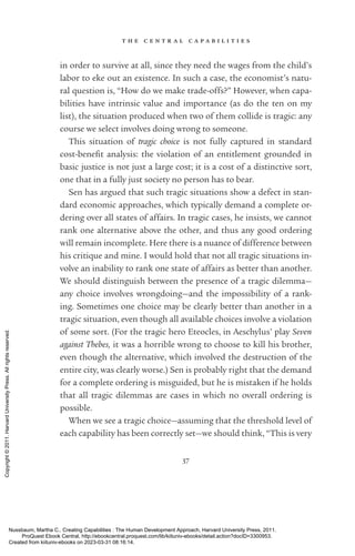 t h e c e n t r a l c a p a b i l i t i e s
37
in order to survive at all, since they need the wages from the child’s
labor to eke out an existence. In such a case, the economist’s natu-
ral question is, “How do we make trade-­
offs?” However, when capa-
bilities have intrinsic value and importance (as do the ten on my
list), the situation produced when two of them collide is tragic: any
course we select involves doing wrong to someone.
This situation of tragic choice is not fully captured in standard
cost-­
bene­
fit analysis: the violation of an en­
ti­
tle­
ment grounded in
basic justice is not just a large cost; it is a cost of a distinctive sort,
one that in a fully just society no person has to bear.
Sen has argued that such tragic situations show a defect in stan-
dard economic approaches, which typically demand a complete or-
dering over all states of affairs. In tragic cases, he insists, we cannot
rank one alternative above the other, and thus any good ordering
will remain incomplete. Here there is a nuance of difference between
his critique and mine. I would hold that not all tragic situations in-
volve an inability to rank one state of affairs as better than another.
We should distinguish between the presence of a tragic dilemma—
any choice involves wrongdoing—and the impossibility of a rank-
ing. Sometimes one choice may be clearly better than another in a
tragic situation, even though all available choices involve a violation
of some sort. (For the tragic hero Eteocles, in Aeschylus’ play Seven
against Thebes, it was a horrible wrong to choose to kill his brother,
even though the alternative, which involved the destruction of the
entire city, was clearly worse.) Sen is probably right that the demand
for a complete ordering is misguided, but he is mistaken if he holds
that all tragic dilemmas are cases in which no overall ordering is
possible.
When we see a tragic choice—assuming that the threshold level of
each capability has been correctly set—we should think, “This is very
Nussbaum, Martha C.. Creating Capabilities : The Human Development Approach, Harvard University Press, 2011.
ProQuest Ebook Central, http://ebookcentral.proquest.com/lib/kiituniv-ebooks/detail.action?docID=3300953.
Created from kiituniv-ebooks on 2023-03-31 08:16:14.
Copyright
©
2011.
Harvard
University
Press.
All
rights
reserved.
 