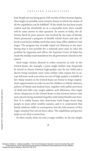 c r e a t i n g c a p a b i l i t i e s
38
bad. People are not being given a life worthy of their human dignity.
How might we possibly work toward a future in which the claims of
all the capabilities can be fulfilled?” If the whole list has been wisely
crafted and the thresholds set at a reasonable level, there usually
will be some answer to that question. To return to India, the di-
lemma faced by poor parents was resolved by the state of Kerala,
which pioneered a program of flex­
i­
ble school hours and also of-
fered a nutritious midday meal that more than offset children’s lost
wages. The program has virtually wiped out illiteracy in the state.
Seeing that it was possible for a relatively poor state to solve the
prob­
lem by ingenuity and effort, the Supreme Court of India has
made the midday meal mandatory for all government schools in the
nation.
Such tragic choices abound in richer countries as well. In the
United States, for example, a poor single mother may frequently
be forced to choose between high-­
quality care for her child and a
decent living standard, since some welfare rules require her to ac-
cept full-­
time work even when no care of high quality is available to
her. Many ­
women in the United States are forced to forgo employ-
ment opportunities in order to care for children or elderly relations;
policies of family and medical leave, together with public provision
of child and elder care, might address such dilemmas. One tragic
choice ubiquitous in the United States is that between leisure time
and a decent living standard (together with related health care bene­
fits). It is widely known that Americans work ­
longer hours than
people in most other wealthy nations, and it is understood that
family relations suffer in consequence, but the full mea­
sure of this
tragic situation has not yet been taken. The capabilities perspective
helps us see what is amiss here.
In other words, when we note a tragic con­
flict, we do not simply
Nussbaum, Martha C.. Creating Capabilities : The Human Development Approach, Harvard University Press, 2011.
ProQuest Ebook Central, http://ebookcentral.proquest.com/lib/kiituniv-ebooks/detail.action?docID=3300953.
Created from kiituniv-ebooks on 2023-03-31 08:16:14.
Copyright
©
2011.
Harvard
University
Press.
All
rights
reserved.
 