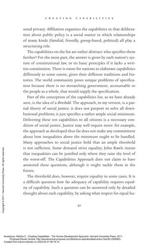 c r e a t i n g c a p a b i l i t i e s
40
sonal privacy. Affiliation or­
ga­
nizes the capabilities in that delibera-
tion about public policy is a social matter in which relationships
of many kinds (familial, friendly, group-­
based, po­
lit­
i­
cal) all play a
structuring role.
The capabilities on the list are rather abstract: who specifies them
further? For the most part, the answer is given by each nation’s sys-
tem of constitutional law, or its basic principles if it lacks a writ-
ten constitution. There is room for nations to elaborate capabilities
differently to some extent, given their different traditions and his­
tories. The world community poses unique prob­
lems of spec­
i­
fi­
ca­
tion because there is no overarching government, accountable to
the people as a whole, that would supply the spec­
i­
fi­
ca­
tion.
Part of the conception of the capabilities list, as we have already
seen, is the idea of a threshold. The approach, in my version, is a par-
tial theory of social justice: it does not purport to solve all distri­
butional prob­
lems; it just specifies a rather ample social minimum.
Delivering these ten capabilities to all citizens is a necessary con­
dition of social justice. Justice may well require more: for example,
the approach as developed thus far does not make any commitment
about how inequalities above the minimum ought to be handled.
Many approaches to social justice hold that an ample threshold
is not suf­
fi­
cient. Some demand strict equality; John Rawls insists
that inequalities can be jus­
ti­
fied only where they raise the level of
the worst-­
off. The Capabilities Approach does not claim to have
­
answered these questions, although it might tackle them in the
­
future.
The threshold does, however, require equality in some cases. It is
a dif­
fi­
cult question how far adequacy of capability requires equal-
ity of capability. Such a question can be answered only by detailed
thought about each capability, by asking what respect for equal hu-
Nussbaum, Martha C.. Creating Capabilities : The Human Development Approach, Harvard University Press, 2011.
ProQuest Ebook Central, http://ebookcentral.proquest.com/lib/kiituniv-ebooks/detail.action?docID=3300953.
Created from kiituniv-ebooks on 2023-03-31 08:16:14.
Copyright
©
2011.
Harvard
University
Press.
All
rights
reserved.
 