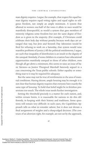 t h e c e n t r a l c a p a b i l i t i e s
41
man dignity requires. I argue, for example, that respect for equal hu-
man dignity requires equal voting rights and equal rights to reli-
gious freedom, not simply an ample minimum. A system that
allotted to ­
women one-­
half of the votes it allots to men would be
manifestly disrespectful, as would a system that gave members of
minority religions some freedom but not the same degree of free-
dom as is given to the majority. (For example, if Christians could
celebrate their holy day without penalty because work days are ar-
ranged that way, but Jews and Seventh Day Adventists would be
fired for refusing to work on a Saturday, that system would raise
manifest prob­
lems of justice.) All the po­
lit­
i­
cal en­
ti­
tle­
ments, I argue,
are such that inequality of distribution is an insult to the dignity of
the unequal. Similarly, if some children in a nation have educational
opportunities manifestly unequal to those of other children, even
though all get above a minimum, this seems to raise an issue of ba-
sic fairness—as Justice Thurgood Marshall famously argued in a
case concerning the Texas public schools. Either equality or some-
thing near to it may be required for adequacy.
But the same may not be true of en­
ti­
tle­
ments in the area of mate-
rial conditions. Having decent, ample housing may be enough: it is
not clear that human dignity requires that ev­
ery­
one have exactly the
same type of housing. To hold that belief might be to fetishize pos-
sessions too much. The whole issue needs further investigation.
Setting the threshold precisely is a matter for each nation, and,
within certain limits, it is reasonable for nations to do this dif­
ferently, in keeping with their his­
tory and traditions. Some ques-
tions will remain very dif­
fi­
cult: in such cases, the Capabilities Ap-
proach tells us what to consider salient, but it does not dictate a
final assignment of weights and a sharp-­
edged decision. (The con-
tours of an abortion right, for example, are not set by the approach,
Nussbaum, Martha C.. Creating Capabilities : The Human Development Approach, Harvard University Press, 2011.
ProQuest Ebook Central, http://ebookcentral.proquest.com/lib/kiituniv-ebooks/detail.action?docID=3300953.
Created from kiituniv-ebooks on 2023-03-31 08:16:14.
Copyright
©
2011.
Harvard
University
Press.
All
rights
reserved.
 