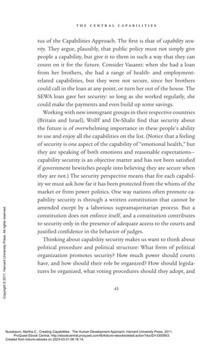 t h e c e n t r a l c a p a b i l i t i e s
43
tus of the Capabilities Approach. The first is that of capability secu-
rity. They argue, plausibly, that public policy must not simply give
people a capability, but give it to them in such a way that they can
count on it for the future. Consider Vasanti: when she had a loan
from her brothers, she had a range of health-­ and employment-­
related capabilities, but they were not secure, since her brothers
could call in the loan at any point, or turn her out of the house. The
SEWA loan gave her security: so long as she worked regularly, she
could make the payments and even build up some savings.
Working with new immigrant groups in their respective countries
(Britain and Israel), Wolff and De-­
Shalit find that security about
the future is of overwhelming importance in these people’s ability
to use and enjoy all the capabilities on the list. (Notice that a feeling
of security is one aspect of the capability of “emotional health,” but
they are speaking of both emotions and reasonable expectations—
capability security is an objective matter and has not been sat­
is­
fied
if government bewitches people into believing they are secure when
they are not.) The security perspective means that for each capabil-
ity we must ask how far it has been protected from the whims of the
market or from power politics. One way nations often promote ca-
pability security is through a written constitution that cannot be
amended except by a laborious supramajoritarian pro­
cess. But a
constitution does not enforce itself, and a constitution con­
trib­
utes
to security only in the presence of adequate access to the courts and
jus­
ti­
fied con­
fi­
dence in the behavior of judges.
Thinking about capability security makes us want to think about
po­
lit­
i­
cal procedure and po­
lit­
i­
cal structure: What form of po­
lit­
i­
cal
or­
ga­
ni­
za­
tion promotes security? How much power should courts
have, and how should their role be or­
ga­
nized? How should legisla-
tures be or­
ga­
nized, what voting procedures should they adopt, and
Nussbaum, Martha C.. Creating Capabilities : The Human Development Approach, Harvard University Press, 2011.
ProQuest Ebook Central, http://ebookcentral.proquest.com/lib/kiituniv-ebooks/detail.action?docID=3300953.
Created from kiituniv-ebooks on 2023-03-31 08:16:14.
Copyright
©
2011.
Harvard
University
Press.
All
rights
reserved.
 