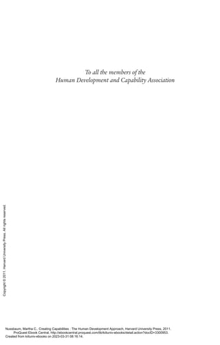 To all the members of the
Human Development and Capability Association
Nussbaum, Martha C.. Creating Capabilities : The Human Development Approach, Harvard University Press, 2011.
ProQuest Ebook Central, http://ebookcentral.proquest.com/lib/kiituniv-ebooks/detail.action?docID=3300953.
Created from kiituniv-ebooks on 2023-03-31 08:16:14.
Copyright
©
2011.
Harvard
University
Press.
All
rights
reserved.
 