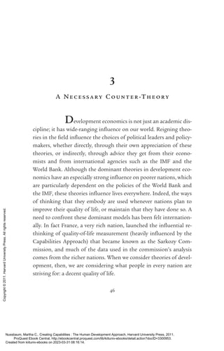 46
3
A Necessary Count er-­
Theory
Development economics is not just an academic dis-
cipline; it has wide-­
ranging in­
flu­
ence on our world. Reigning theo-
ries in the field in­
flu­
ence the choices of po­
lit­
i­
cal leaders and policy-­
makers, whether directly, through their own appreciation of these
theories, or indirectly, through advice they get from their econo-
mists and from international agencies such as the IMF and the
World Bank. Although the dominant theories in development eco-
nomics have an especially strong in­
flu­
ence on poorer nations, which
are particularly de­
pen­
dent on the policies of the World Bank and
the IMF, these theories in­
flu­
ence lives ev­
erywhere. Indeed, the ways
of thinking that they embody are used whenever nations plan to
improve their quality of life, or maintain that they have done so. A
need to confront these dominant models has been felt internation-
ally. In fact France, a very rich nation, launched the in­
flu­
en­
tial re-
thinking of quality-­
of-­
life mea­
surement (heavily in­
flu­
enced by the
Capabilities Approach) that became known as the Sarkozy Com-
mission, and much of the data used in the commission’s analysis
­
comes from the richer nations. When we consider theories of devel-
opment, then, we are considering what people in ev­
ery nation are
striving for: a decent quality of life.
Nussbaum, Martha C.. Creating Capabilities : The Human Development Approach, Harvard University Press, 2011.
ProQuest Ebook Central, http://ebookcentral.proquest.com/lib/kiituniv-ebooks/detail.action?docID=3300953.
Created from kiituniv-ebooks on 2023-03-31 08:16:14.
Copyright
©
2011.
Harvard
University
Press.
All
rights
reserved.
 