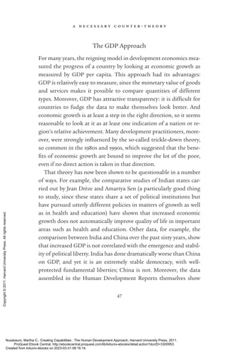 a n e c e s s a r y c o u n t e r - ­
t h e o r y
47
The GDP Approach
For many years, the reigning model in development economics mea­
sured the prog­
ress of a country by looking at economic growth as
mea­
sured by GDP per cap­
ita. This approach had its advantages:
GDP is relatively easy to mea­
sure, since the monetary value of goods
and ser­
vices makes it possible to compare quantities of different
types. Moreover, GDP has attractive transparency: it is dif­
fi­
cult for
countries to fudge the data to make themselves look better. And
economic growth is at least a step in the right direction, so it seems
reasonable to look at it as at least one indication of a nation or re-
gion’s relative achievement. Many development prac­
ti­
tioners, more-
over, were strongly in­
flu­
enced by the so-­
called trickle-­
down theory,
so common in the 1980s and 1990s, which suggested that the bene­
fits of economic growth are bound to improve the lot of the poor,
even if no direct action is taken in that direction.
That theory has now been shown to be questionable in a number
of ways. For example, the comparative studies of Indian states car-
ried out by Jean Drèze and Amartya Sen (a particularly good thing
to study, since these states share a set of po­
lit­
i­
cal institutions but
have pursued utterly different policies in matters of growth as well
as in health and education) have shown that increased economic
growth does not automatically improve quality of life in im­
por­
tant
areas such as health and education. Other data, for example, the
comparison between India and China over the past sixty years, show
that increased GDP is not correlated with the emergence and stabil-
ity of po­
lit­
i­
cal liberty. India has done dramatically worse than China
on GDP, and yet it is an extremely stable democracy, with well-­
protected fundamental liberties; China is not. Moreover, the data
assembled in the Human Development Reports themselves show
Nussbaum, Martha C.. Creating Capabilities : The Human Development Approach, Harvard University Press, 2011.
ProQuest Ebook Central, http://ebookcentral.proquest.com/lib/kiituniv-ebooks/detail.action?docID=3300953.
Created from kiituniv-ebooks on 2023-03-31 08:16:14.
Copyright
©
2011.
Harvard
University
Press.
All
rights
reserved.
 