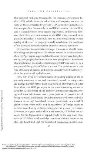 c r e a t i n g c a p a b i l i t i e s
48
that national rankings generated by the Human Development In-
dex (HDI), which factors in education and longevity, are not the
same as those generated by average GDP alone: the United States,
for example, slips from number 1 in GDP to number 12 in the HDI,
and it is even lower on other spe­
cific capabilities. In the 1980s, how-
ever, these facts were not known, so the GDP theory seemed more
plausible then than it ever could now as a way of measuring relative
quality of life—even to people who really cared about the condition
of the poor and about the quality of health care and education.
Development is a normative concept. It means, or should mean,
that things are getting better. So to rank nations in accordance with
their GDP per cap­
ita suggested that those at the top were doing bet-
ter by their people, that human lives were going better. Sometimes
that implication was made explicit: average GDP was taken to be a
mea­
sure of the quality of life in a nation. The prob­
lems with that
way of looking at nations and regions should by now be all too evi-
dent, but we can still spell them out.
First, even if we were committed to measuring quality of life in
narrowly monetary terms, and committed, as well, to using a sin-
gle average number rather than to looking at distribution, it is far
from clear that GDP per cap­
ita is the most interesting notion to
consider. As the report of the Sarkozy Commission suggests, aver-
age real household income seems more pertinent to people’s ac­
tual
living standard, and increase in GDP is not very well correlated with
increase in average household income, particularly in a world of
glob­
al­
i­
za­
tion, where ­
profits may be repatriated by foreign investors
without contributing to the spending power of a country’s citizens.
Moreover, as a gross rather than a net mea­
sure, GDP does not ac-
count for the depreciation of cap­
ital goods. At the very least, then,
users of GDP should acknowledge that other national mea­
sures are
also sig­
nifi­
cant and that the household perspective, in particular,
Nussbaum, Martha C.. Creating Capabilities : The Human Development Approach, Harvard University Press, 2011.
ProQuest Ebook Central, http://ebookcentral.proquest.com/lib/kiituniv-ebooks/detail.action?docID=3300953.
Created from kiituniv-ebooks on 2023-03-31 08:16:14.
Copyright
©
2011.
Harvard
University
Press.
All
rights
reserved.
 