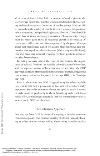 c r e a t i n g c a p a b i l i t i e s
50
all citizens of South Africa had the amount of wealth given in the
GDP average fig­
ure, that number would not tell us how they are do-
ing in these diverse areas. Countries of similar average GDP can dif-
fer radically in the quality of their health care systems, the quality of
public education, their po­
lit­
i­
cal rights and liberties. (Thus the GDP
model has at times encouraged uncritical China-­
worship: things
must be pretty good there, if economic growth is so robust.) Of
course such differences are often augmented by the power discrep-
ancies just mentioned: even if we assume that majorities and mi-
norities have equal wealth and income (which they usually ­
don’t),
they may have very unequal religious freedom, po­
lit­
i­
cal access, or
security from violence.
By failing to make salient the issue of distribution, the impor-
tance of po­
lit­
i­
cal freedom, the possible subordination of minorities,
and the separate aspects of lives that deserve attention, the GDP
­
approach distracts attention from these urgent matters, suggesting
that when a nation has improved its average GDP, it is “develop-
ing” well.
Even to the extent that GDP is a good proxy for other capabili-
ties, it is at best only a proxy, and it does not tell us what’s really
­
im­
por­
tant. Since the im­
por­
tant things are open to study, it seems
to make sense to go directly to them. Specifying ends itself has a
policy effect, reminding us forcefully that real human importance is
located not in GDP but elsewhere.
The Utilitarian Approach
One step up from GDP, in terms of adequacy, is another common
economic approach that mea­
sures quality of life in a nation by look-
ing at either total or average utility, where utility is understood as
Nussbaum, Martha C.. Creating Capabilities : The Human Development Approach, Harvard University Press, 2011.
ProQuest Ebook Central, http://ebookcentral.proquest.com/lib/kiituniv-ebooks/detail.action?docID=3300953.
Created from kiituniv-ebooks on 2023-03-31 08:16:14.
Copyright
©
2011.
Harvard
University
Press.
All
rights
reserved.
 