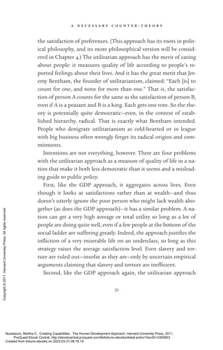 a n e c e s s a r y c o u n t e r - ­
t h e o r y
51
the satisfaction of preferences. (This approach has its roots in po­
lit­
i­
cal philosophy, and its more philosophical version will be consid-
ered in Chapter 4.) The utilitarian approach has the merit of caring
about people: it mea­
sures quality of life according to people’s re-
ported feelings about their lives. And it has the great merit that Jer-
emy Bentham, the founder of utilitarianism, claimed: “Each [is] to
count for one, and none for more than one.” That is, the satisfac-
tion of person A counts for the same as the satisfaction of person B,
even if A is a peasant and B is a king. Each gets one vote. So the the-
ory is potentially quite democratic—even, in the context of estab-
lished hierarchy, radical. That is exactly what Bentham intended.
People who denigrate utilitarianism as cold-­
hearted or in league
with big business often wrongly forget its radical origins and com-
mitments.
Intentions are not ev­
ery­
thing, however. There are four prob­
lems
with the utilitarian approach as a mea­
sure of quality of life in a na-
tion that make it both less democratic than it seems and a mislead-
ing guide to public policy.
First, like the GDP approach, it aggregates across lives. Even
though it looks at satisfactions rather than at wealth—and thus
­
doesn’t utterly ignore the poor person who might lack wealth alto-
gether (as does the GDP approach)—it has a similar prob­
lem. A na-
tion can get a very high average or total utility so long as a lot of
people are doing quite well, even if a few people at the bottom of the
social ladder are suffering greatly. Indeed, the approach justifies the
in­
fliction of a very miserable life on an underclass, so long as this
strategy raises the average satisfaction level. Even slavery and tor-
ture are ruled out—insofar as they are—only by uncertain empirical
arguments claiming that slavery and torture are in­
ef­
fi­
cient.
Second, like the GDP approach again, the utilitarian approach
Nussbaum, Martha C.. Creating Capabilities : The Human Development Approach, Harvard University Press, 2011.
ProQuest Ebook Central, http://ebookcentral.proquest.com/lib/kiituniv-ebooks/detail.action?docID=3300953.
Created from kiituniv-ebooks on 2023-03-31 08:16:14.
Copyright
©
2011.
Harvard
University
Press.
All
rights
reserved.
 