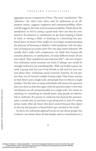 c r e a t i n g c a p a b i l i t i e s
52
aggregates across components of lives. The term “satisfaction,” like
“plea­
sure,” the other term often used by utilitarians as an all-­
purpose metric, suggests singleness and commensurability, where
real life suggests diversity and incommensurability. Think about the
satisfaction we feel in eating a good meal. How can that be com-
pared to the plea­
sure or satisfaction we get from helping a friend
in need, or raising a child, or listening to a harrowing but pro-
found piece of music? How might we even begin commensurating
the plea­
sure of listening to Mahler’s 10th Symphony with the plea­
sure of eating an ice-­
cream cone? The very idea seems ludicrous. We
usually ­
don’t make such comparisons: we think that human life
contains plea­
sures, or satisfactions, of many different kinds. If you
were asked, “How sat­
is­
fied are you with your life?”—the sort of ques-
tion utilitarian social scientists are fond of asking—you would be
strongly inclined to say something like, “Well, my health is great, my
work is going well, but one of my friends is sick and I’m very wor-
ried about that.” Utilitarian social scientists, however, do not per-
mit that sort of normal complex human reply. They frame surveys
so that there’s just a single scale, and people have to choose a single
number. The fact that so many individuals still answer the question
does not show us that they agree with the question-­
asker’s view that
satisfactions are all commensurable on a single scale. If it shows us
anything, it’s something we already know: that people are deferen-
tial to authority. If a person in authority has framed the question-
naire a certain way, we just have to go along with it, even if it seems
pretty crude. After all, those who ­
don’t answer because they object
to the way the question is framed ­
don’t get counted in the result.
In short, the utilitarian approach seems to care about people, but
it ­
doesn’t care about them all that deeply, and its commitment to a
Nussbaum, Martha C.. Creating Capabilities : The Human Development Approach, Harvard University Press, 2011.
ProQuest Ebook Central, http://ebookcentral.proquest.com/lib/kiituniv-ebooks/detail.action?docID=3300953.
Created from kiituniv-ebooks on 2023-03-31 08:16:14.
Copyright
©
2011.
Harvard
University
Press.
All
rights
reserved.
 
