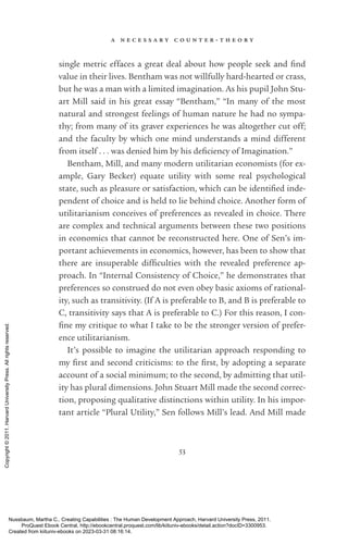 a n e c e s s a r y c o u n t e r - ­
t h e o r y
53
single metric effaces a great deal about how people seek and find
value in their lives. Bentham was not willfully hard-­
hearted or crass,
but he was a man with a limited imagination. As his pupil John Stu-
art Mill said in his great essay “Bentham,” “In many of the most
natural and stron­
gest feelings of human nature he had no sympa-
thy; from many of its graver experiences he was altogether cut off;
and the faculty by which one mind understands a mind different
from itself . . . was denied him by his de­
fi­
ciency of Imagination.”
Bentham, Mill, and many modern utilitarian economists (for ex-
ample, Gary Becker) equate utility with some real psychological
state, such as plea­
sure or satisfaction, which can be iden­
ti­
fied in­
de­
pen­
dent of choice and is held to lie behind choice. Another form of
utilitarianism conceives of preferences as revealed in choice. There
are complex and technical arguments between these two positions
in economics that cannot be reconstructed here. One of Sen’s im­
por­
tant achievements in economics, however, has been to show that
there are insuperable dif­
fi­
culties with the revealed preference ap-
proach. In “Internal Consistency of Choice,” he demonstrates that
preferences so construed do not even obey basic axioms of rational-
ity, such as transitivity. (If A is preferable to B, and B is preferable to
C, transitivity says that A is preferable to C.) For this reason, I con­
fine my critique to what I take to be the stron­
ger version of prefer-
ence utilitarianism.
It’s possible to imagine the utilitarian approach responding to
my first and second criticisms: to the first, by adopting a separate
account of a social minimum; to the second, by admitting that util-
ity has plural dimensions. John Stuart Mill made the second correc-
tion, proposing qualitative distinctions within utility. In his im­
por­
tant article “Plural Utility,” Sen follows Mill’s lead. And Mill made
Nussbaum, Martha C.. Creating Capabilities : The Human Development Approach, Harvard University Press, 2011.
ProQuest Ebook Central, http://ebookcentral.proquest.com/lib/kiituniv-ebooks/detail.action?docID=3300953.
Created from kiituniv-ebooks on 2023-03-31 08:16:14.
Copyright
©
2011.
Harvard
University
Press.
All
rights
reserved.
 