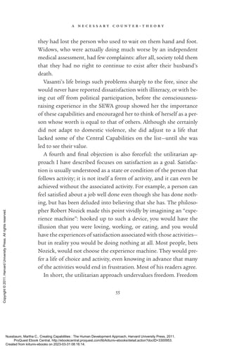 a n e c e s s a r y c o u n t e r - ­
t h e o r y
55
they had lost the person who used to wait on them hand and foot.
Widows, who were ac­
tually doing much worse by an in­
de­
pen­
dent
medical assessment, had few complaints: after all, society told them
that they had no right to continue to exist after their husband’s
death.
Vasanti’s life brings such prob­
lems sharply to the fore, since she
would never have reported dissatisfaction with illiteracy, or with be-
ing cut off from po­
lit­
i­
cal par­
tic­
i­
pa­
tion, before the consciousness-­
raising experience in the SEWA group showed her the importance
of these capabilities and encouraged her to think of herself as a per-
son whose worth is equal to that of others. Although she certainly
did not adapt to domestic violence, she did adjust to a life that
lacked some of the Central Capabilities on the list—until she was
led to see their value.
A fourth and final ob­
jec­
tion is also forceful: the utilitarian ap-
proach I have described focuses on satisfaction as a goal. Satisfac-
tion is usually understood as a state or condition of the person that
follows activity; it is not itself a form of activity, and it can even be
achieved without the associated activity. For example, a person can
feel sat­
is­
fied about a job well done even though she has done noth-
ing, but has been deluded into believing that she has. The philoso-
pher Robert Nozick made this point vividly by imagining an “expe-
rience machine”: hooked up to such a device, you would have the
illusion that you were loving, working, or eating, and you would
have the experiences of satisfaction associated with those activities—
but in reality you would be doing nothing at all. Most people, bets
Nozick, would not choose the experience machine. They would pre-
fer a life of choice and activity, even knowing in advance that many
of the activities would end in frustration. Most of his readers agree.
In short, the utilitarian approach undervalues freedom. Freedom
Nussbaum, Martha C.. Creating Capabilities : The Human Development Approach, Harvard University Press, 2011.
ProQuest Ebook Central, http://ebookcentral.proquest.com/lib/kiituniv-ebooks/detail.action?docID=3300953.
Created from kiituniv-ebooks on 2023-03-31 08:16:14.
Copyright
©
2011.
Harvard
University
Press.
All
rights
reserved.
 