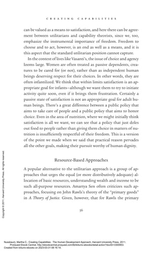 c r e a t i n g c a p a b i l i t i e s
56
can be valued as a means to satisfaction, and here there can be agree-
ment between utilitarians and capability theorists, since we, too,
emphasize the instrumental importance of freedom. Freedom to
choose and to act, however, is an end as well as a means, and it is
this aspect that the standard utilitarian position cannot capture.
In the context of lives like Vasanti’s, the issue of choice and agency
looms large. Women are often treated as passive de­
pen­
dents, crea-
tures to be cared for (or not), rather than as in­
de­
pen­
dent human
beings deserving respect for their choices. In other words, they are
often infantilized. We think that within limits satisfaction is an ap-
propriate goal for infants—although we want them to try to initiate
activity quite soon, even if it brings them frustration. Certainly a
passive state of satisfaction is not an appropriate goal for adult hu-
man beings. There’s a great difference between a public policy that
aims to take care of people and a public policy that aims to honor
choice. Even in the area of nutrition, where we might initially think
satisfaction is all we want, we can see that a policy that just doles
out food to people rather than giving them choice in matters of nu-
trition is in­
suf­
fi­
ciently respectful of their freedom. This is a version
of the point we made when we said that practical reason pervades
all the other goals, making their pursuit worthy of human dignity.
Resource-­
Based Approaches
A popular alternative to the utilitarian approach is a group of ap-
proaches that urges the equal (or more distributively adequate) al-
location of basic resources, understanding wealth and income to be
such all-­
purpose resources. Amartya Sen often criticizes such ap-
proaches, focusing on John Rawls’s theory of the “primary goods”
in A Theory of Justice. Given, however, that for Rawls the primary
Nussbaum, Martha C.. Creating Capabilities : The Human Development Approach, Harvard University Press, 2011.
ProQuest Ebook Central, http://ebookcentral.proquest.com/lib/kiituniv-ebooks/detail.action?docID=3300953.
Created from kiituniv-ebooks on 2023-03-31 08:16:14.
Copyright
©
2011.
Harvard
University
Press.
All
rights
reserved.
 
