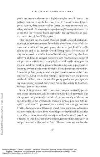 a n e c e s s a r y c o u n t e r - ­
t h e o r y
57
goods are just one element in a highly complex overall theory, it is
perhaps best not to invoke his theory, but to consider a simpler pro-
posal, namely, that a country does better the more resources it has,
so long as it divides them equally (or equally enough) among all citizens. Let
us call this the “resource-­
based approach.” This approach is an egal-
itarian version of the GDP approach.
This program has the merit of caring greatly about distribution.
However, it, too, encounters formidable ob­
jec­
tions. First of all, in-
come and wealth are not good proxies for what people are ac­
tually
able to do and to be. People have differing needs for resources if
they are to attain a similar level of functioning, and they also have
different abilities to convert resources into functionings. Some of
the pertinent differences are physical: a child needs more protein
than an adult for healthy physical functioning, and a pregnant or
lactating woman needs more nutrients than a nonpregnant woman.
A sensible public policy would not give equal nutrition-­
related re-
sources to all, but would (for example) spend more on the protein
needs of children, since the sensible policy goal is not just spread-
ing some money around but giving people the ability to function.
Money is just an instrument.
Some of the pertinent differences, moreover, are created by persis­
tent social inequalities, and here the resource-­
based approach, like
the approaches previously considered, proves an ally of the sta­
tus
quo. In order to put ­
women and men in a similar position with re-
spect to educational opportunity in a society that strongly devalues
female education, we will have to spend more on female education
than on male education. If we want people with physical disabilities
to be able to move around in society as well as “normal” people, we
will need to spend extra money on them, retrofitting buildings with
ramps, buses with lifts, and so forth. The two cases are similar: the
Nussbaum, Martha C.. Creating Capabilities : The Human Development Approach, Harvard University Press, 2011.
ProQuest Ebook Central, http://ebookcentral.proquest.com/lib/kiituniv-ebooks/detail.action?docID=3300953.
Created from kiituniv-ebooks on 2023-03-31 08:16:14.
Copyright
©
2011.
Harvard
University
Press.
All
rights
reserved.
 