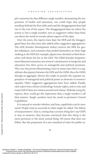 c r e a t i n g c a p a b i l i t i e s
60
ple’s attention by that different single number, dramatizing the im-
portance of health and education, one could hope that people
would go behind the first table and read the disaggregated data laid
out in the rest of the report. The disaggregated data are where the
action is, but a single number, seen as suggestive rather than final,
can direct the mind to certain salient aspects of the data.
Over the years, the reports have kept the HDI and the disaggre-
gated data, but they have also added other suggestive aggregations.
The GDI (Gender Development Index) corrects the HDI for gen-
der imbalance, and countries that prided themselves on their high
ranking in the HDI (for example, Japan) were shocked to find them-
selves well down the list in the GDI. The GEM (Gender Empower-
ment Measure) mea­
sures not ­
women’s attainments in longevity and
education but their access to managerial and po­
lit­
i­
cal positions.
This, too, has proven illuminating, since in many cases there is a sig­
nifi­
cant discrepancy between the GDI and the GEM: thus the GEM,
though an aggregate, directs the reader to ponder the separate im-
portance of managerial and po­
lit­
i­
cal power as elements in ­
women’s
equality. Other suggestive aggregations have been added. Finally,
each report has a theme (technology, human rights, and so on), and
essays full of data are written around each theme. Nobody using the
reports, then, could get the impression that a single number is all
that matters. Single numbers lead the mind to pertinent Central
Capabilities.
It is natural to wonder whether, and how, capabilities can be mea­
sured. People tend to succumb to what might be called “the fallacy
of mea­
surement”; that is, noting that a certain thing (let’s say GDP)
is easy to mea­
sure, they become convinced that this thing is the
most pertinent or the most central thing. Of course that does not
follow. But the proponent of a new standard of value for public ac-
Nussbaum, Martha C.. Creating Capabilities : The Human Development Approach, Harvard University Press, 2011.
ProQuest Ebook Central, http://ebookcentral.proquest.com/lib/kiituniv-ebooks/detail.action?docID=3300953.
Created from kiituniv-ebooks on 2023-03-31 08:16:14.
Copyright
©
2011.
Harvard
University
Press.
All
rights
reserved.
 