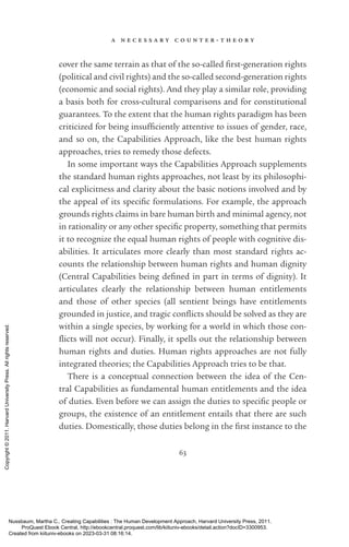 a n e c e s s a r y c o u n t e r - ­
t h e o r y
63
cover the same terrain as that of the so-­
called first-­
generation rights
(po­
lit­
i­
cal and civil rights) and the so-­
called second-­
generation rights
(economic and social rights). And they play a similar role, providing
a basis both for cross-­
cultural comparisons and for constitutional
guarantees. To the extent that the human rights paradigm has been
criticized for being in­
suf­
fi­
ciently attentive to issues of gender, race,
and so on, the Capabilities Approach, like the best human rights
approaches, tries to remedy those defects.
In some im­
por­
tant ways the Capabilities Approach supplements
the standard human rights approaches, not least by its philosophi-
cal explicitness and clarity about the basic notions involved and by
the appeal of its spe­
cific formulations. For example, the approach
grounds rights claims in bare human birth and minimal agency, not
in rationality or any other spe­
cific property, something that permits
it to recognize the equal human rights of people with cognitive dis-
abilities. It articulates more clearly than most standard rights ac-
counts the relationship between human rights and human dignity
(Central Capabilities being de­
fined in part in terms of dignity). It
articulates clearly the relationship between human en­
ti­
tle­
ments
and those of other species (all sentient beings have en­
ti­
tle­
ments
grounded in justice, and tragic con­
flicts should be solved as they are
within a single species, by working for a world in which those con­
flicts will not occur). Finally, it spells out the relationship between
human rights and duties. Human rights approaches are not fully
integrated theories; the Capabilities Approach tries to be that.
There is a conceptual connection between the idea of the Cen-
tral Capabilities as fundamental human en­
ti­
tle­
ments and the idea
of duties. Even before we can assign the duties to spe­
cific people or
groups, the existence of an en­
ti­
tle­
ment entails that there are such
duties. Domestically, those duties belong in the first instance to the
Nussbaum, Martha C.. Creating Capabilities : The Human Development Approach, Harvard University Press, 2011.
ProQuest Ebook Central, http://ebookcentral.proquest.com/lib/kiituniv-ebooks/detail.action?docID=3300953.
Created from kiituniv-ebooks on 2023-03-31 08:16:14.
Copyright
©
2011.
Harvard
University
Press.
All
rights
reserved.
 