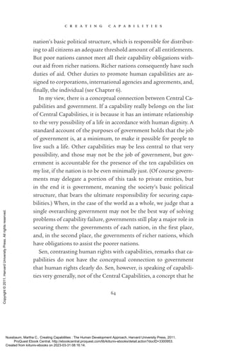 c r e a t i n g c a p a b i l i t i e s
64
nation’s basic po­
lit­
i­
cal structure, which is responsible for distribut-
ing to all citizens an adequate threshold amount of all en­
ti­
tle­
ments.
But poor nations cannot meet all their capability obligations with-
out aid from richer nations. Richer nations consequently have such
duties of aid. Other duties to promote human capabilities are as-
signed to corporations, international agencies and agreements, and,
fi­
nally, the individual (see Chapter 6).
In my view, there is a conceptual connection between Central Ca-
pabilities and government. If a capability really belongs on the list
of Central Capabilities, it is because it has an intimate relationship
to the very possibility of a life in accordance with human dignity. A
standard account of the purposes of government holds that the job
of government is, at a minimum, to make it possible for people to
live such a life. Other capabilities may be less central to that very
possibility, and those may not be the job of government, but gov-
ernment is accountable for the presence of the ten capabilities on
my list, if the nation is to be even minimally just. (Of course govern-
ments may delegate a portion of this task to private entities, but
in the end it is government, meaning the society’s basic po­
lit­
i­
cal
structure, that bears the ultimate responsibility for securing capa-
bilities.) When, in the case of the world as a whole, we judge that a
single overarching government may not be the best way of solving
prob­
lems of capability failure, governments still play a major role in
securing them: the governments of each nation, in the first place,
and, in the second place, the governments of richer nations, which
have obligations to assist the poorer nations.
Sen, contrasting human rights with capabilities, remarks that ca-
pabilities do not have the conceptual connection to government
that human rights clearly do. Sen, however, is speaking of capabili-
ties very generally, not of the Central Capabilities, a concept that he
Nussbaum, Martha C.. Creating Capabilities : The Human Development Approach, Harvard University Press, 2011.
ProQuest Ebook Central, http://ebookcentral.proquest.com/lib/kiituniv-ebooks/detail.action?docID=3300953.
Created from kiituniv-ebooks on 2023-03-31 08:16:14.
Copyright
©
2011.
Harvard
University
Press.
All
rights
reserved.
 