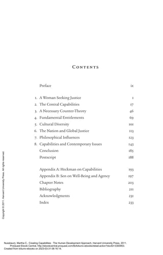Cont ents
		 Preface ix
1. A Woman Seeking Justice 1
2. The Central Capabilities 17
3. A Necessary Counter-­
Theory 46
4. Fundamental Entitlements 69
5. Cultural Diversity 101
6. The Nation and Global Justice 113
7. Philosophical Influences 123
8. Capabilities and Contemporary Issues 143
		 Conclusion 185
		 Postscript 188
		 Appendix A: Heckman on Capabilities 193
		 Appendix B: Sen on Well-­
Being and Agency 197
		 Chapter Notes 203
		 Bibliography 211
		 Acknowledgments 231
		 Index 233
Nussbaum, Martha C.. Creating Capabilities : The Human Development Approach, Harvard University Press, 2011.
ProQuest Ebook Central, http://ebookcentral.proquest.com/lib/kiituniv-ebooks/detail.action?docID=3300953.
Created from kiituniv-ebooks on 2023-03-31 08:16:14.
Copyright
©
2011.
Harvard
University
Press.
All
rights
reserved.
 