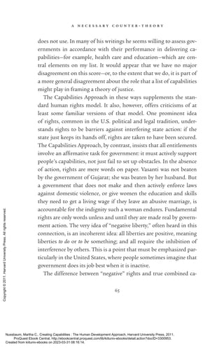 a n e c e s s a r y c o u n t e r - ­
t h e o r y
65
does not use. In many of his writings he seems willing to assess gov-
ernments in accordance with their performance in delivering ca­
pabilities—for example, health care and education—which are cen-
tral elements on my list. It would appear that we have no major
disagreement on this score—or, to the extent that we do, it is part of
a more general disagreement about the role that a list of capabilities
might play in framing a theory of justice.
The Capabilities Approach in these ways supplements the stan-
dard human rights model. It also, however, offers criticisms of at
least some familiar versions of that model. One prominent idea
of rights, common in the U.S. po­
lit­
i­
cal and legal tradition, under-
stands rights to be barriers against interfering state action: if the
state just keeps its hands off, rights are taken to have been secured.
The Capabilities Approach, by contrast, insists that all en­
ti­
tle­
ments
involve an af­
firmative task for government: it must actively support
people’s capabilities, not just fail to set up obstacles. In the absence
of action, rights are mere words on paper. Vasanti was not beaten
by the government of Gujarat; she was beaten by her husband. But
a government that does not make and then actively enforce laws
against domestic violence, or give ­
women the education and skills
they need to get a living wage if they leave an abusive marriage, is
accountable for the indignity such a woman endures. Fundamental
rights are only words unless and until they are made real by govern-
ment action. The very idea of “negative liberty,” often heard in this
connection, is an incoherent idea: all liberties are positive, meaning
liberties to do or to be something; and all require the inhibition of
interference by others. This is a point that must be emphasized par-
ticularly in the United States, where people sometimes imagine that
government does its job best when it is inactive.
The difference between “negative” rights and true combined ca-
Nussbaum, Martha C.. Creating Capabilities : The Human Development Approach, Harvard University Press, 2011.
ProQuest Ebook Central, http://ebookcentral.proquest.com/lib/kiituniv-ebooks/detail.action?docID=3300953.
Created from kiituniv-ebooks on 2023-03-31 08:16:14.
Copyright
©
2011.
Harvard
University
Press.
All
rights
reserved.
 