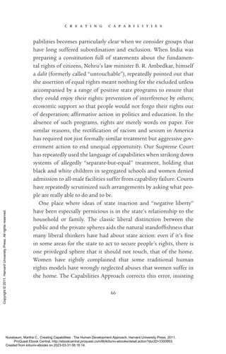c r e a t i n g c a p a b i l i t i e s
66
pabilities be­
comes particularly clear when we consider groups that
have long suffered subordination and exclusion. When India was
preparing a constitution full of statements about the fundamen-
tal rights of citizens, Nehru’s law minister B. R. Ambedkar, himself
a dalit (formerly called “untouchable”), repeatedly pointed out that
the assertion of equal rights meant nothing for the excluded unless
accompanied by a range of positive state programs to ensure that
they could enjoy their rights: prevention of interference by others;
economic support so that people would not forgo their rights out
of desperation; af­
firmative action in politics and education. In the
absence of such programs, rights are merely words on paper. For
similar reasons, the rectification of racism and sexism in America
has required not just formally similar treatment but aggressive gov-
ernment action to end unequal opportunity. Our Supreme Court
has repeatedly used the language of capabilities when striking down
systems of allegedly “separate-­
but-­
equal” treatment, holding that
black and white children in segregated schools and ­
women denied
admission to all-­
male facilities suffer from capability failure. Courts
have repeatedly scrutinized such arrangements by asking what peo-
ple are really able to do and to be.
One place where ideas of state inaction and “negative liberty”
have been especially pernicious is in the state’s relationship to the
household or family. The classic liberal distinction between the
public and the private spheres aids the natural standoffishness that
many liberal thinkers have had about state action: even if it’s fine
in some areas for the state to act to secure people’s rights, there is
one privileged sphere that it should not touch, that of the home.
Women have rightly complained that some traditional human
rights models have wrongly neglected abuses that ­
women suffer in
the home. The Capabilities Approach corrects this error, insisting
Nussbaum, Martha C.. Creating Capabilities : The Human Development Approach, Harvard University Press, 2011.
ProQuest Ebook Central, http://ebookcentral.proquest.com/lib/kiituniv-ebooks/detail.action?docID=3300953.
Created from kiituniv-ebooks on 2023-03-31 08:16:14.
Copyright
©
2011.
Harvard
University
Press.
All
rights
reserved.
 