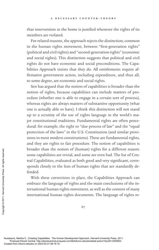 a n e c e s s a r y c o u n t e r - ­
t h e o r y
67
that intervention in the home is jus­
ti­
fied whenever the rights of its
members are violated.
For related reasons, the approach rejects the distinction, common
in the human rights movement, between “first-­
generation rights”
(po­
lit­
i­
cal and civil rights) and “second-­
generation rights” (economic
and social rights). This distinction suggests that po­
lit­
i­
cal and civil
rights do not have economic and social preconditions. The Capa-
bilities Approach insists that they do. All en­
ti­
tle­
ments require af­
firmative government action, including expenditure, and thus all,
to some degree, are economic and social rights.
Sen has argued that the notion of capabilities is broader than the
notion of rights, because capabilities can include matters of pro­
cedure (whether one is able to engage in a certain sort of pro­
cess),
whereas rights are always matters of substantive opportunity (what
one is ac­
tually able to have). I think this distinction will not stand
up to a scrutiny of the use of rights language in the world’s ma-
jor constitutional traditions. Fundamental rights are often proce-
dural: for example, the right to “due pro­
cess of law” and the “equal
protection of the laws” in the U.S. Constitution (and similar provi-
sions in most modern constitutions). These are fundamental rights,
and they are rights to fair procedure. The notion of capabilities is
broader than the notion of (human) rights for a different reason:
some capabilities are trivial, and some are even bad. The list of Cen-
tral Capabilities, evaluated as both good and very sig­
nifi­
cant, corre-
sponds closely to the lists of human rights that are standardly de-
fended.
With these corrections in place, the Capabilities Approach can
embrace the language of rights and the main conclusions of the in-
ternational human rights movement, as well as the content of many
international human rights documents. The language of rights re-
Nussbaum, Martha C.. Creating Capabilities : The Human Development Approach, Harvard University Press, 2011.
ProQuest Ebook Central, http://ebookcentral.proquest.com/lib/kiituniv-ebooks/detail.action?docID=3300953.
Created from kiituniv-ebooks on 2023-03-31 08:16:14.
Copyright
©
2011.
Harvard
University
Press.
All
rights
reserved.
 