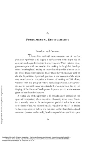 69
4
F undamental Entitl ements
Freedom and Content
The earliest and still most common use of the Ca­
pabilities Approach is to supply a new account of the right way to
compare and rank development achievements. When nations or re-
gions compete with one another for ranking in the global develop-
ment “marketplace,” trying to show that they offer a better qual-
ity of life than other nations do, or than they themselves used to
do, the Capabilities Approach provides a new account of the right
way to make such comparisons: instead of looking at GNP alone,
we must look at a group of central human capabilities. Any capabil-
ity may in principle serve as a standard of comparison, but in the
forging of the Human Development Reports, special attention was
given to health and education.
A related use of the approach is to provide a new account of the
space of comparison where questions of equality are at issue. Equal-
ity is usually taken to be an im­
por­
tant po­
lit­
i­
cal value in at least
some areas of life. We must then ask, “equality of what?” In debate
with opponents who defend the claims of welfare (satisfaction) and
resources (income and wealth), Sen has argued that capabilities pro-
Nussbaum, Martha C.. Creating Capabilities : The Human Development Approach, Harvard University Press, 2011.
ProQuest Ebook Central, http://ebookcentral.proquest.com/lib/kiituniv-ebooks/detail.action?docID=3300953.
Created from kiituniv-ebooks on 2023-03-31 08:16:14.
Copyright
©
2011.
Harvard
University
Press.
All
rights
reserved.
 