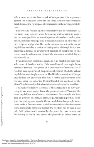 c r e a t i n g c a p a b i l i t i e s
70
vide a more attractive benchmark of comparison. His arguments
against the alternative views are the same as those that commend
capabilities as the right space of comparison in the development de-
bate.
Sen typically focuses on the comparative use of capabilities. At
the same time, however, when he assesses real so­
ci­
e­
ties he singles
out certain capabilities as more im­
por­
tant than others: health, edu-
cation, po­
lit­
i­
cal par­
tic­
i­
pa­
tion, nondiscrimination on the basis of
race, religion, and gender. He clearly takes an interest in the use of
capabilities to de­
fine a notion of basic justice. Although he has not
presented a formal or enumerated account of capabilities in this
connection, he offers many hints of the directions in which his ac-
count would go.
By contrast, Sen sometimes speaks as if all capabilities were valu-
able zones of freedom and as if the overall social task might be to
maximize freedom. He speaks of a “perspective of freedom”—as if
freedom were a general, all-­
purpose social good of which the valued
capabilities were simply instances. The Nussbaum version of the ap-
proach does not proceed in this way. It makes commitments as to
content, using the list of ten Central Capabilities as a basis for the
idea of fundamental po­
lit­
i­
cal en­
ti­
tle­
ments and constitutional law.
This task of selection is crucial if the approach is to have any-
thing to say about justice. From the point of view of Vasanti’s life,
some capabilities are of central importance: for example, the free-
dom of a person to speak, to learn, to par­
tic­
i­
pate in politics, to de-
fend her body against assault. Other capabilities that people some-
times make a fuss over seem trivial by comparison: the freedom to
ride a motorcycle without a helmet, the freedom not to wear a seat
belt. Still others, much coveted by the powerful, may be very bad
for the way in which they permit the powerful to in­
flict harm on
Nussbaum, Martha C.. Creating Capabilities : The Human Development Approach, Harvard University Press, 2011.
ProQuest Ebook Central, http://ebookcentral.proquest.com/lib/kiituniv-ebooks/detail.action?docID=3300953.
Created from kiituniv-ebooks on 2023-03-31 08:16:14.
Copyright
©
2011.
Harvard
University
Press.
All
rights
reserved.
 