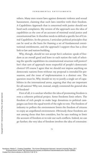 f u n d a m e n t a l e n t i t l e m e n t s
71
others. Many men resent laws against domestic violence and sexual
harassment, claiming that such laws interfere with their freedom.
A Capabilities Approach that is concerned with justice should not
heed such complaints. My version of the approach uses the idea of
capabilities as the core of an account of minimal social justice and
constitutional law. It therefore needs to defend a spe­
cific list of Cen-
tral Capabilities. In the pro­
cess, I articulate po­
lit­
i­
cal principles that
can be used as the basis for framing a set of fundamental consti­
tutional en­
ti­
tle­
ments, and the approach I support thus has a close
link to law and nation-­
building.
Why, though, should we not accept Sen’s solution: speak of free-
dom as an overall good and leave to each nation the task of select-
ing the spe­
cific capabilities its constitutional structure will protect?
­
Isn’t that sort of approach more respectful of people’s democratic
choices? Of course I agree that we should not impose anything on
democratic nations from without: my proposal is intended for per-
suasion, and the issue of implementation is a distinct one. The
question must be, Why should we try to justify a single set of capa-
bilities in the international arena, arguing that they are im­
por­
tant
for all nations? Why not, instead, simply commend the general idea
of freedom?
First of all, it is unclear whether the idea of promoting freedom is
even a coherent po­
lit­
i­
cal proj­
ect. Some freedoms limit others. The
freedom of rich people to make large donations to po­
lit­
i­
cal cam-
paigns can limit the equal worth of the right to vote. The freedom of
industry to pollute the environment limits the freedom of citizens
to enjoy an unpolluted environment. Obviously these freedoms are
not among those that Sen considers, but he says nothing to limit
the account of freedom or to rule out such con­
flicts. Indeed, we can
go further; the very idea of freedom involves the idea of constraint:
Nussbaum, Martha C.. Creating Capabilities : The Human Development Approach, Harvard University Press, 2011.
ProQuest Ebook Central, http://ebookcentral.proquest.com/lib/kiituniv-ebooks/detail.action?docID=3300953.
Created from kiituniv-ebooks on 2023-03-31 08:16:14.
Copyright
©
2011.
Harvard
University
Press.
All
rights
reserved.
 