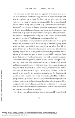 f u n d a m e n t a l e n t i t l e m e n t s
73
In short, no society that pursues equality or even an ample so-
cial minimum can avoid curtailing freedom in very many ways, and
what it ought to say is: those freedoms are not good, they are not
part of a core group of en­
ti­
tle­
ments required by the notion of social
justice, and in many ways, indeed, they subvert those core en­
ti­
tle­
ments. Of other freedoms, for example the freedom of motorcyclists
to drive without helmets, they can say, these freedoms are not very
im­
por­
tant; they are neither very bad nor very good. They are not im-
plicit in our conception of social justice, and certainly they should
not appear in a list of fundamental constitutional rights.
If it is true that a society is not minimally just unless it has given
people the preconditions of a life worthy of human dignity, then
it is incumbent on po­
lit­
i­
cal actors to fig­
ure out what that life re-
quires. If they are to deliver it, they need to know what it is. It seems
ur­
gently im­
por­
tant to distinguish items that are genuinely funda-
mental (the freedom of speech, protection of bodily integrity) from
items that are not fundamental, and even bad. Legislators, courts,
and administrative agencies cannot enforce such a conception un-
less they know what it is. A written constitution is one handy way of
making such en­
ti­
tle­
ments explicit and giving them security against
majority whim. Some nations work, instead, with unwritten under-
standings of fundamental rights. Nonetheless, if they can be re-
moved in an hour by an impatient majority—as the freedoms of
speech and association were voted away during the State of Emer-
gency declared by Indira Gandhi in 1975—then human dignity is in a
perilous position, and the nation needs to find a better way of deliv-
ering capability security. Supramajoritarian protection of some type
for fundamental en­
ti­
tle­
ments—whether in a written constitution or
not—seems essential to that security.
In other words, all so­
ci­
e­
ties that pursue a reasonably just po­
lit­
i­
cal
Nussbaum, Martha C.. Creating Capabilities : The Human Development Approach, Harvard University Press, 2011.
ProQuest Ebook Central, http://ebookcentral.proquest.com/lib/kiituniv-ebooks/detail.action?docID=3300953.
Created from kiituniv-ebooks on 2023-03-31 08:16:14.
Copyright
©
2011.
Harvard
University
Press.
All
rights
reserved.
 