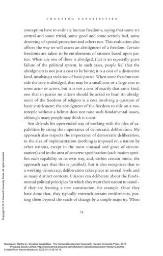 c r e a t i n g c a p a b i l i t i e s
74
conception have to evaluate human freedoms, saying that some are
central and some trivial, some good and some actively bad, some
deserving of special protection and others not. This evaluation also
affects the way we will assess an abridgment of a freedom. Certain
freedoms are taken to be en­
ti­
tle­
ments of citizens based upon jus-
tice. When any one of these is abridged, that is an especially grave
failure of the po­
lit­
i­
cal system. In such cases, people feel that the
abridgment is not just a cost to be borne; it is a cost of a distinctive
kind, involving a violation of basic justice. When some freedom out-
side the core is abridged, that may be a small cost or a large cost to
some actor or actors, but it is not a cost of exactly that same kind,
one that in justice no citizen should be asked to bear. An abridg-
ment of the freedom of religion is a cost involving a question of
­
basic en­
ti­
tle­
ment; the abridgment of the freedom to ride on a mo-
torcycle without a helmet does not raise such fundamental issues,
although many people may think it a cost.
Sen defends his open-­
ended way of working with the idea of ca­
pabilities by citing the importance of democratic deliberation. My
approach also respects the importance of democratic deliberation,
in the area of implementation (nothing is imposed on a nation by
other nations, except in the most unusual and grave of circum-
stances) and in the area of concrete spec­
i­
fi­
ca­
tion (each nation speci-
fies each capability in its own way, and, within certain limits, the
approach says that this is jus­
ti­
fied). But it also recognizes that in
a working democracy, deliberation takes place at several levels and
in many distinct contexts. Citizens can deliberate about the funda-
mental po­
lit­
i­
cal principles for which they want their nation to stand—
if they are framing a new constitution, for example. Once they
have done that, they typically entrench certain en­
ti­
tle­
ments, put­
ting them beyond the reach of change by a simple majority. When
Nussbaum, Martha C.. Creating Capabilities : The Human Development Approach, Harvard University Press, 2011.
ProQuest Ebook Central, http://ebookcentral.proquest.com/lib/kiituniv-ebooks/detail.action?docID=3300953.
Created from kiituniv-ebooks on 2023-03-31 08:16:14.
Copyright
©
2011.
Harvard
University
Press.
All
rights
reserved.
 