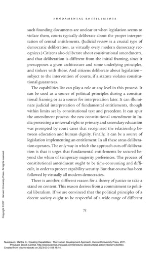 f u n d a m e n t a l e n t i t l e m e n t s
75
such founding documents are unclear or when legislation seems to
violate them, courts typically deliberate about the proper interpre-
tation of central en­
ti­
tle­
ments. (Judicial review is a crucial type of
democratic deliberation, as virtually ev­
ery modern democracy rec-
ognizes.) Citizens also deliberate about constitutional amendments,
and that deliberation is different from the initial framing, since it
presupposes a given architecture and some underlying principles,
and tinkers with those. And citizens deliberate about legislation—
subject to the intervention of courts, if a statute violates constitu-
tional guarantees.
The capabilities list can play a role at any level in this pro­
cess. It
can be used as a source of po­
lit­
i­
cal principles during a constitu-
tional framing or as a source for interpretation later. It can illumi-
nate judicial interpretation of fundamental en­
ti­
tle­
ments, though
within limits set by constitutional text and precedent. It can spur
the amendment pro­
cess: the new constitutional amendment in In-
dia protecting a universal right to primary and secondary education
was prompted by court cases that recognized the relationship be-
tween education and human dignity. Finally, it can be a source of
legislation implementing an en­
ti­
tle­
ment. In all these areas delibera-
tion operates. The only way in which the approach cuts off delibera-
tion is that it urges that fundamental en­
ti­
tle­
ments be secured be-
yond the whim of temporary majority preferences. The pro­
cess of
constitutional amendment ought to be time-­
consuming and dif­
fi­
cult, in order to protect capability security. But that course has been
followed by virtually all modern democracies.
There is another, different reason for a theory of justice to take a
stand on content. This reason derives from a commitment to po­
lit­
i­
cal liberalism. If we are convinced that the po­
lit­
i­
cal principles of a
decent society ought to be respectful of a wide range of different
Nussbaum, Martha C.. Creating Capabilities : The Human Development Approach, Harvard University Press, 2011.
ProQuest Ebook Central, http://ebookcentral.proquest.com/lib/kiituniv-ebooks/detail.action?docID=3300953.
Created from kiituniv-ebooks on 2023-03-31 08:16:14.
Copyright
©
2011.
Harvard
University
Press.
All
rights
reserved.
 