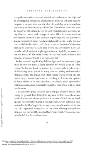 c r e a t i n g c a p a b i l i t i e s
76
comprehensive doctrines and should seek to become the object of
an overlapping consensus among them, then we will not want to
propose principles that use the idea of capability as a comprehen-
sive theory of the value or quality of life. Theorizing about the over-
all quality of life should be left to each comprehensive doctrine, us-
ing whatever terms and concepts it uses. What it is reasonable to
ask citizens to af­
firm is the po­
lit­
i­
cal importance of a relatively short
and circumscribed list of fundamental en­
ti­
tle­
ments—in the form of
the capabilities list—that could be attached to the rest of their com-
prehensive doctrine in each case. From this perspective Sen’s ap-
proach—which at times might appear to use capability as a compre-
hensive index of life value—seems to say too much (whereas the
previous argument found it saying too little).
Before considering the Capabilities Approach as a normative po­
lit­
i­
cal theory, we must at least mention the whole issue of “ideal
theory.” In his new book on justice, Sen criticizes the whole proj­
ect
of theorizing about justice in a way that sets taxing and somewhat
idealized goals. He argues that ideal theory (Rawls being his par­
ticular target) is an impediment to thinking well about the options
we have before us in real situations: we should favor approaches
that rank alternatives comparatively, rather than those that set ideal
benchmarks.
This is not the place to assess Sen’s critique of Rawls and of ideal
theory in general. It is dif­
fi­
cult in any case to determine the extent
to which those criticisms apply to the version of ideal theory devel-
oped in my normative Capabilities Approach, which defends a min-
imum threshold of capability as a necessary condition for social jus-
tice. That approach is not ideal in the sense of being unworldly or
utopian, but neither (I believe) is Rawls’s approach. This entire issue
must be left for future discussion.
Nussbaum, Martha C.. Creating Capabilities : The Human Development Approach, Harvard University Press, 2011.
ProQuest Ebook Central, http://ebookcentral.proquest.com/lib/kiituniv-ebooks/detail.action?docID=3300953.
Created from kiituniv-ebooks on 2023-03-31 08:16:14.
Copyright
©
2011.
Harvard
University
Press.
All
rights
reserved.
 