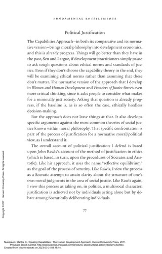 f u n d a m e n t a l e n t i t l e m e n t s
77
Political Justification
The Capabilities Approach—in both its comparative and its norma-
tive version—brings moral philosophy into development economics,
and this is already prog­
ress. Things will go better than they have in
the past, Sen and I argue, if development prac­
ti­
tioners simply pause
to ask tough questions about ethical norms and standards of jus-
tice. Even if they ­
don’t choose the capability theory in the end, they
will be examining ethical norms rather than assuming that these
­
don’t matter. The normative version of the approach that I develop
in Women and Human Development and Frontiers of Justice forces even
more critical thinking, since it asks people to consider what makes
for a minimally just society. Asking that question is already prog­
ress, if the baseline is, as is so often the case, ethically heedless
decision-­
making.
But the approach does not leave things at that. It also develops
spe­
cific arguments against the most common theories of social jus-
tice known within moral philosophy. That spe­
cific confrontation is
part of the pro­
cess of jus­
tifi­
ca­
tion for a normative moral/po­
lit­
i­
cal
view, as I understand it.
The overall account of po­
lit­
i­
cal jus­
tifi­
ca­
tion I defend is based
upon John Rawls’s account of the method of jus­
tifi­
ca­
tion in ethics
(which is based, in turn, upon the procedures of Soc­
ra­
tes and Ar­
is­
totle). Like his approach, it uses the name “re­
flective equilibrium”
as the goal of the pro­
cess of scrutiny. Like Rawls, I view the pro­
cess
as a Socratic attempt to attain clarity about the structure of one’s
own moral judgments in the area of social justice. Like Rawls again,
I view this pro­
cess as taking on, in politics, a multivocal character:
jus­
tifi­
ca­
tion is achieved not by individuals acting alone but by de-
bate among Socratically deliberating individuals.
Nussbaum, Martha C.. Creating Capabilities : The Human Development Approach, Harvard University Press, 2011.
ProQuest Ebook Central, http://ebookcentral.proquest.com/lib/kiituniv-ebooks/detail.action?docID=3300953.
Created from kiituniv-ebooks on 2023-03-31 08:16:14.
Copyright
©
2011.
Harvard
University
Press.
All
rights
reserved.
 