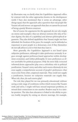 c r e a t i n g c a p a b i l i t i e s
80
ily illustrative way, to clarify what the Capabilities Approach offers
by contrast with the other approaches known in the development
world. I have also mentioned that it seems an advantage, other
things equal, that the approach asks a question that real people like
Vasanti ask and answer: an approach that does so cannot be accused
of being a purely Western construct.
But of course the arguments for the approach do not rely simply
on stories and examples: they use abstract notions (the idea of hu-
man dignity, the idea of a capability) and abstract philosophical ar-
guments. They also defend capabilities that Vasanti might not have
defended: the freedom of the press, for example, can be defended as
im­
por­
tant to poor people in a democracy, even if they themselves
do not talk about it a lot or feel that they want it.
More generally, the Capabilities Approach is not based upon
­
subjective preferences, although it takes preferences seriously. It ar-
gues strongly against preference-­
based approaches within develop-
ment economics and within philosophy. It views preferences as of-
ten unreliable for po­
lit­
i­
cal purposes. Only the most fully corrected
informed-­
desire approaches play even a subsidiary role in po­
lit­
i­
cal
jus­
tifi­
ca­
tion. Vasanti’s story and other such stories obviously do not
even supply a comprehensive account of people’s preferences—that
must come from other, empirical materials. They could not supply
a jus­
tifi­
ca­
tion, because no subjective materials can supply that.
What role, then, do such stories play?
The role they played for me was primarily educational: without
seeing a wide range of conditions within which ­
women like Vasanti
work and strive, I might well have missed im­
por­
tant prob­
lems, or
missed their connections to one another. Readers may be in a simi-
lar position. The idea that education is linked to the ability to pro-
tect bodily integrity by exiting an abusive marriage, for example,
Nussbaum, Martha C.. Creating Capabilities : The Human Development Approach, Harvard University Press, 2011.
ProQuest Ebook Central, http://ebookcentral.proquest.com/lib/kiituniv-ebooks/detail.action?docID=3300953.
Created from kiituniv-ebooks on 2023-03-31 08:16:14.
Copyright
©
2011.
Harvard
University
Press.
All
rights
reserved.
 