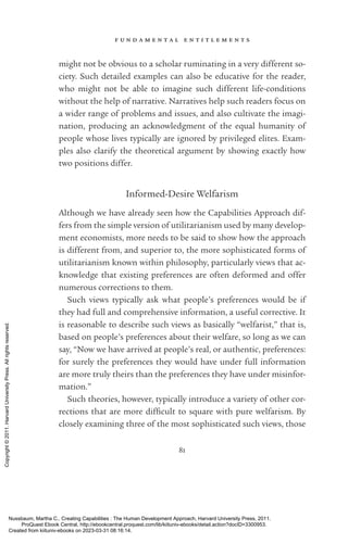 f u n d a m e n t a l e n t i t l e m e n t s
81
might not be obvious to a scholar ruminating in a very different so-
ciety. Such detailed examples can also be educative for the reader,
who might not be able to imagine such different life-­
conditions
without the help of narrative. Narratives help such readers focus on
a wider range of prob­
lems and issues, and also cultivate the imagi-
nation, producing an acknowledgment of the equal humanity of
people whose lives typically are ignored by privileged elites. Exam-
ples also clarify the theoretical argument by showing exactly how
two positions differ.
Informed-­
Desire Welfarism
Although we have already seen how the Capabilities Approach dif-
fers from the simple version of utilitarianism used by many develop­
ment economists, more needs to be said to show how the approach
is different from, and superior to, the more sophisticated forms of
utilitarianism known within philosophy, particularly views that ac-
knowledge that existing preferences are often deformed and offer
numerous corrections to them.
Such views typically ask what people’s preferences would be if
they had full and comprehensive information, a useful corrective. It
is reasonable to describe such views as basically “welfarist,” that is,
based on people’s preferences about their welfare, so long as we can
say, “Now we have arrived at people’s real, or authentic, preferences:
for surely the preferences they would have under full information
are more truly theirs than the preferences they have under misinfor-
mation.”
Such theories, however, typically introduce a va­
ri­
ety of other cor-
rections that are more dif­
fi­
cult to square with pure welfarism. By
closely examining three of the most sophisticated such views, those
Nussbaum, Martha C.. Creating Capabilities : The Human Development Approach, Harvard University Press, 2011.
ProQuest Ebook Central, http://ebookcentral.proquest.com/lib/kiituniv-ebooks/detail.action?docID=3300953.
Created from kiituniv-ebooks on 2023-03-31 08:16:14.
Copyright
©
2011.
Harvard
University
Press.
All
rights
reserved.
 