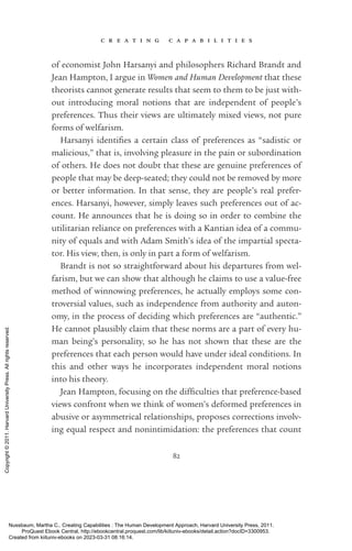 c r e a t i n g c a p a b i l i t i e s
82
of economist John Harsanyi and philosophers Richard Brandt and
Jean Hampton, I argue in Women and Human Development that these
theorists cannot generate results that seem to them to be just with-
out introducing moral notions that are in­
de­
pen­
dent of people’s
preferences. Thus their views are ultimately mixed views, not pure
forms of welfarism.
Harsanyi iden­
ti­
fies a certain class of preferences as “sadistic or
malicious,” that is, involving plea­
sure in the pain or subordination
of others. He does not doubt that these are genuine preferences of
people that may be deep-­
seated; they could not be removed by more
or better information. In that sense, they are people’s real prefer-
ences. Harsanyi, however, simply leaves such preferences out of ac-
count. He announces that he is doing so in order to combine the
utilitarian reliance on preferences with a Kantian idea of a commu-
nity of equals and with Adam Smith’s idea of the impartial specta-
tor. His view, then, is only in part a form of welfarism.
Brandt is not so straightforward about his departures from wel-
farism, but we can show that although he claims to use a value-­
free
method of winnowing preferences, he ac­
tually employs some con-
troversial values, such as in­
de­
pen­
dence from authority and auton-
omy, in the pro­
cess of deciding which preferences are “authentic.”
He cannot plausibly claim that these norms are a part of ev­
ery hu-
man being’s personality, so he has not shown that these are the
preferences that each person would have under ideal conditions. In
this and other ways he incorporates in­
de­
pen­
dent moral notions
into his theory.
Jean Hampton, focusing on the dif­
fi­
culties that preference-­
based
views confront when we think of ­
women’s deformed preferences in
abusive or asymmetrical relationships, proposes corrections involv-
ing equal respect and nonintimidation: the preferences that count
Nussbaum, Martha C.. Creating Capabilities : The Human Development Approach, Harvard University Press, 2011.
ProQuest Ebook Central, http://ebookcentral.proquest.com/lib/kiituniv-ebooks/detail.action?docID=3300953.
Created from kiituniv-ebooks on 2023-03-31 08:16:14.
Copyright
©
2011.
Harvard
University
Press.
All
rights
reserved.
 