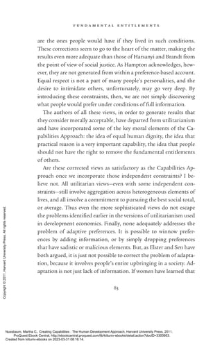 f u n d a m e n t a l e n t i t l e m e n t s
83
are the ones people would have if they lived in such conditions.
These corrections seem to go to the heart of the matter, making the
results even more adequate than those of Harsanyi and Brandt from
the point of view of social justice. As Hampton acknowledges, how-
ever, they are not generated from within a preference-­
based account.
Equal respect is not a part of many people’s personalities, and the
desire to intimidate others, unfortunately, may go very deep. By
­
introducing these constraints, then, we are not simply discovering
what people would prefer under conditions of full information.
The authors of all these views, in order to generate results that
they consider morally acceptable, have departed from utilitarianism
and have incorporated some of the key moral elements of the Ca­
pabilities Approach: the idea of equal human dignity, the idea that
practical reason is a very im­
por­
tant capability, the idea that people
should not have the right to remove the fundamental en­
ti­
tle­
ments
of others.
Are these corrected views as satisfactory as the Capabilities Ap-
proach once we incorporate those in­
de­
pen­
dent constraints? I be-
lieve not. All utilitarian views—even with some in­
de­
pen­
dent con-
straints—still involve aggregation across heterogeneous elements of
lives, and all involve a commitment to pursuing the best social total,
or average. Thus even the more sophisticated views do not escape
the prob­
lems iden­
ti­
fied earlier in the versions of utilitarianism used
in development economics. Finally, none adequately addresses the
prob­
lem of adaptive preferences. It is possible to winnow prefer-
ences by adding information, or by simply dropping preferences
that have sadistic or malicious elements. But, as Elster and Sen have
both argued, it is just not possible to correct the prob­
lem of adapta-
tion, because it involves people’s entire upbringing in a society. Ad-
aptation is not just lack of information. If ­
women have learned that
Nussbaum, Martha C.. Creating Capabilities : The Human Development Approach, Harvard University Press, 2011.
ProQuest Ebook Central, http://ebookcentral.proquest.com/lib/kiituniv-ebooks/detail.action?docID=3300953.
Created from kiituniv-ebooks on 2023-03-31 08:16:14.
Copyright
©
2011.
Harvard
University
Press.
All
rights
reserved.
 