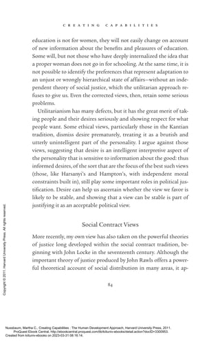 c r e a t i n g c a p a b i l i t i e s
84
education is not for ­
women, they will not easily change on account
of new information about the bene­
fits and plea­
sures of education.
Some will, but not those who have deeply internalized the idea that
a proper woman does not go in for schooling. At the same time, it is
not possible to identify the preferences that represent adaptation to
an unjust or wrongly hierarchical state of affairs—without an in­
de­
pen­
dent theory of social justice, which the utilitarian approach re-
fuses to give us. Even the corrected views, then, retain some serious
prob­
lems.
Utilitarianism has many defects, but it has the great merit of tak-
ing people and their desires seriously and showing respect for what
people want. Some ethical views, particularly those in the Kantian
tradition, dismiss desire prematurely, treating it as a brutish and
­
utterly unintelligent part of the personality. I argue against those
views, suggesting that desire is an intelligent interpretive aspect of
the personality that is sensitive to information about the good: thus
informed desires, of the sort that are the focus of the best such views
(those, like Harsanyi’s and Hampton’s, with in­
de­
pen­
dent moral
constraints built in), still play some im­
por­
tant roles in po­
lit­
i­
cal jus­
tifi­
ca­
tion. Desire can help us ascertain whether the view we favor is
likely to be stable, and showing that a view can be stable is part of
justifying it as an acceptable po­
lit­
i­
cal view.
Social Contract Views
More recently, my own view has also taken on the powerful theories
of justice long developed within the social contract tradition, be­
ginning with John Locke in the seventeenth century. Although the
im­
por­
tant theory of justice produced by John Rawls offers a power-
ful theoretical account of social distribution in many areas, it ap-
Nussbaum, Martha C.. Creating Capabilities : The Human Development Approach, Harvard University Press, 2011.
ProQuest Ebook Central, http://ebookcentral.proquest.com/lib/kiituniv-ebooks/detail.action?docID=3300953.
Created from kiituniv-ebooks on 2023-03-31 08:16:14.
Copyright
©
2011.
Harvard
University
Press.
All
rights
reserved.
 