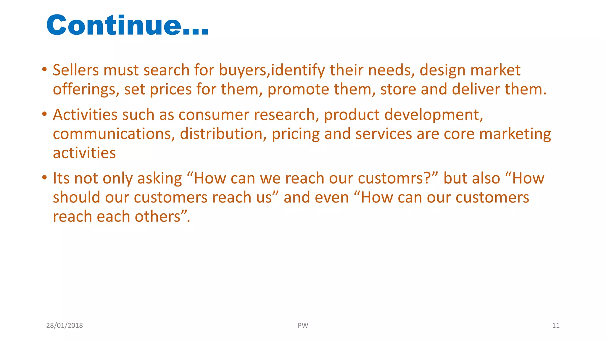 • Sellers must search for buyers,identify their needs, design market
offerings, set prices for them, promote them, store and deliver them.
• Activities such as consumer research, product development,
communications, distribution, pricing and services are core marketing
activities
• Its not only asking “How can we reach our customrs?” but also “How
should our customers reach us” and even “How can our customers
reach each others”.
Continue…
28/01/2018 PW 11
 
