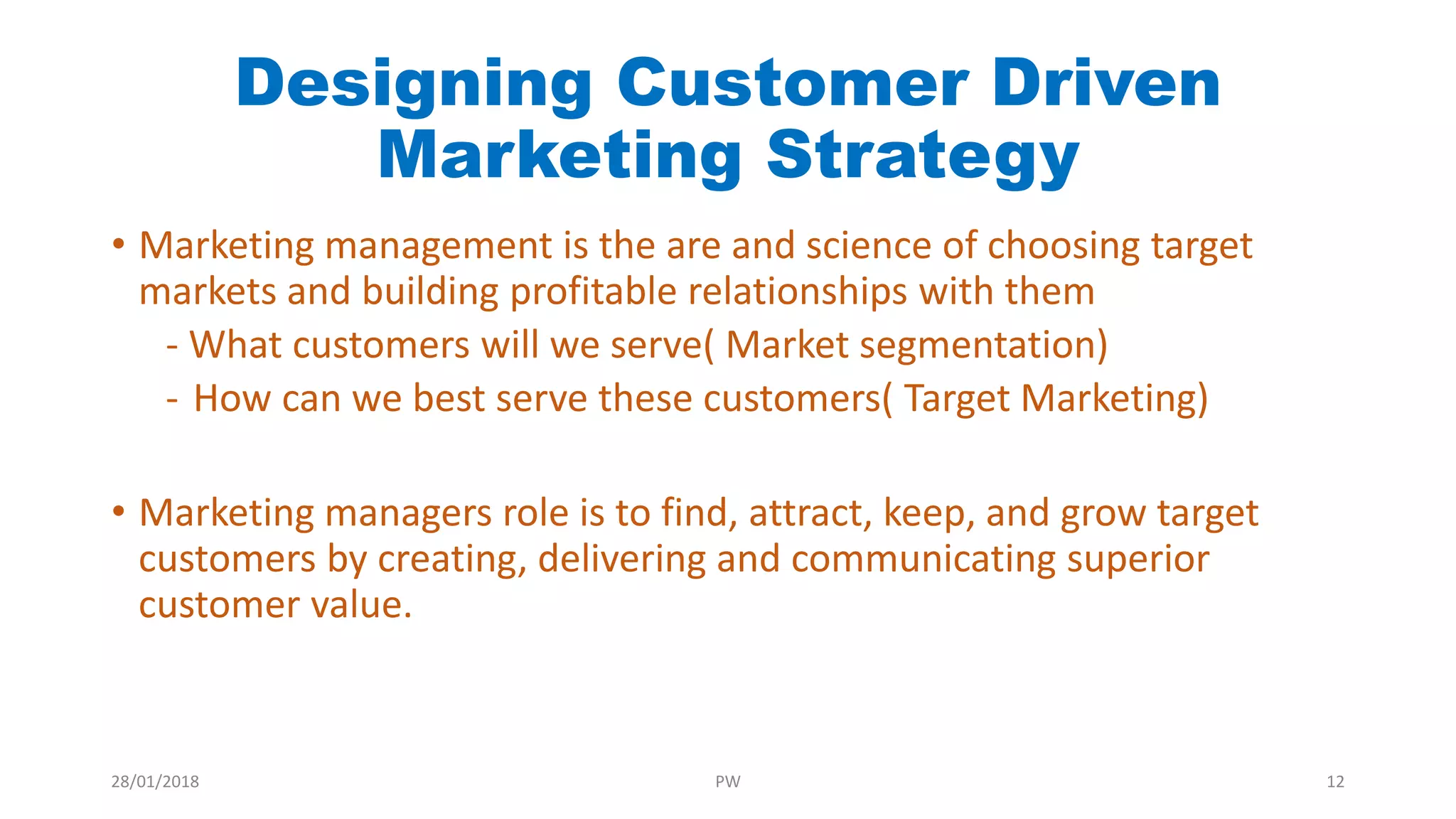 Designing Customer Driven
Marketing Strategy
• Marketing management is the are and science of choosing target
markets and building profitable relationships with them
- What customers will we serve( Market segmentation)
- How can we best serve these customers( Target Marketing)
• Marketing managers role is to find, attract, keep, and grow target
customers by creating, delivering and communicating superior
customer value.
28/01/2018 PW 12
 