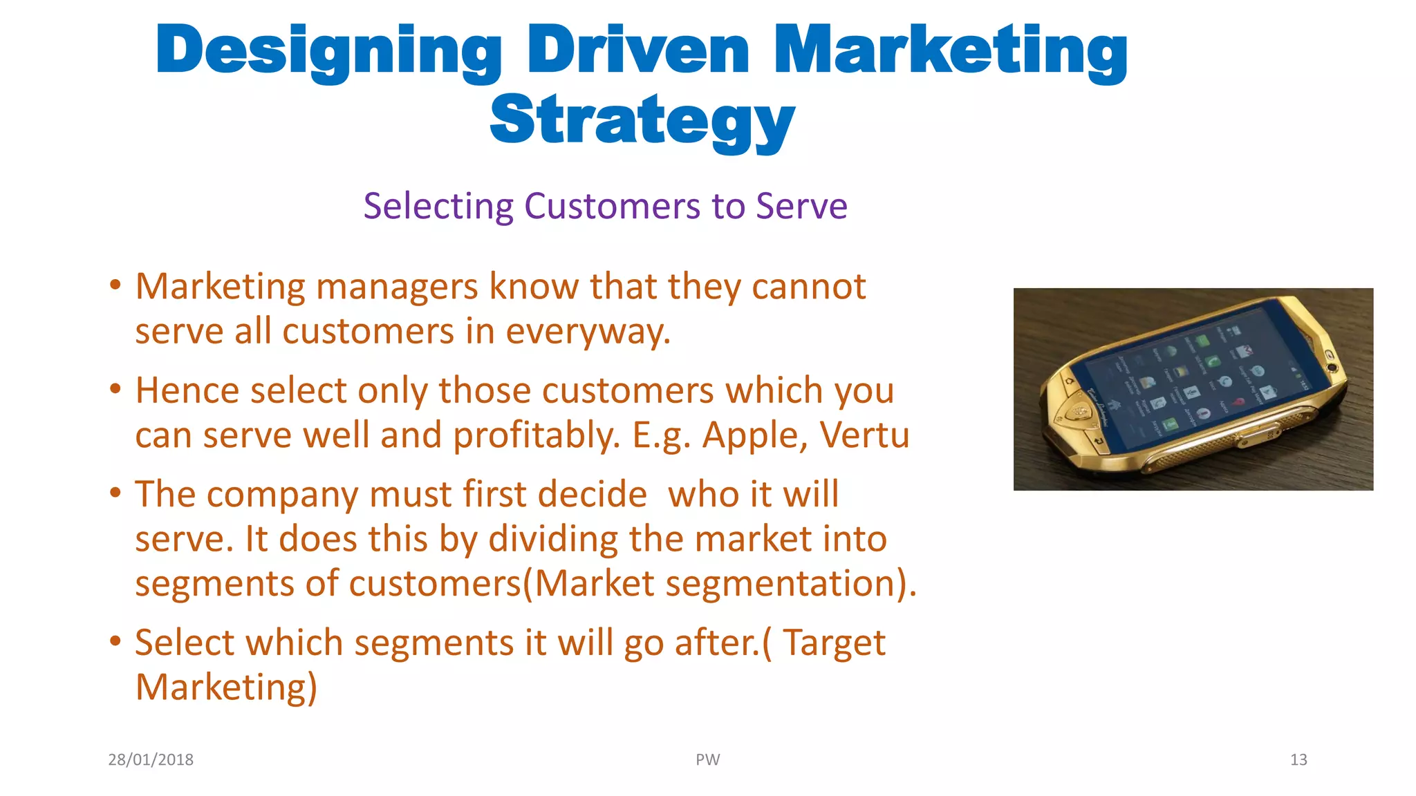 • Marketing managers know that they cannot
serve all customers in everyway.
• Hence select only those customers which you
can serve well and profitably. E.g. Apple, Vertu
• The company must first decide who it will
serve. It does this by dividing the market into
segments of customers(Market segmentation).
• Select which segments it will go after.( Target
Marketing)
Designing Driven Marketing
Strategy
Selecting Customers to Serve
28/01/2018 PW 13
 