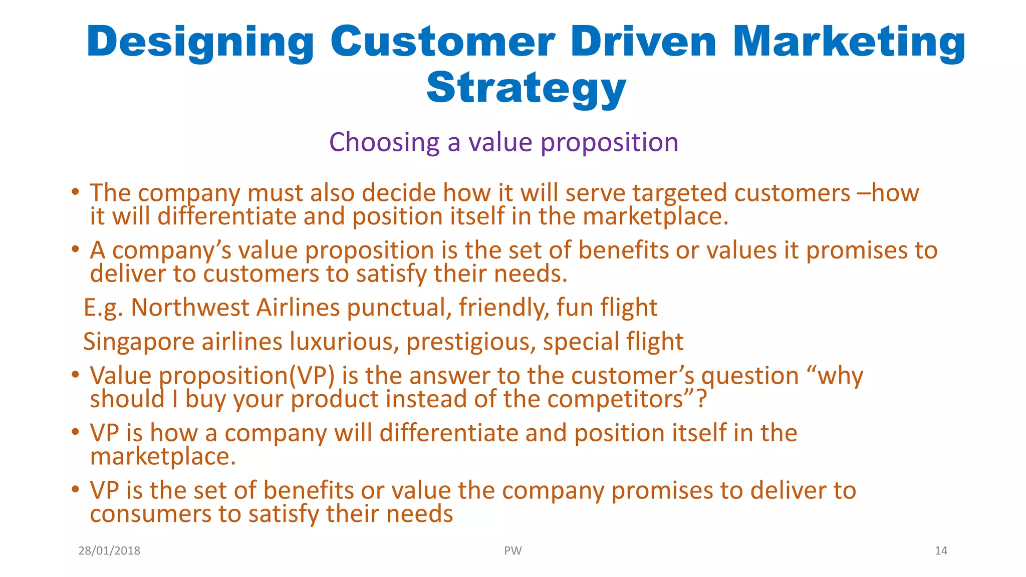 • The company must also decide how it will serve targeted customers –how
it will differentiate and position itself in the marketplace.
• A company’s value proposition is the set of benefits or values it promises to
deliver to customers to satisfy their needs.
E.g. Northwest Airlines punctual, friendly, fun flight
Singapore airlines luxurious, prestigious, special flight
• Value proposition(VP) is the answer to the customer’s question “why
should I buy your product instead of the competitors”?
• VP is how a company will differentiate and position itself in the
marketplace.
• VP is the set of benefits or value the company promises to deliver to
consumers to satisfy their needs
Designing Customer Driven Marketing
Strategy
Choosing a value proposition
28/01/2018 PW 14
 